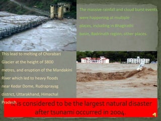 The massive rainfall and cloud burst events
were happening at multiple
places, including in Bhagirathi
basin, Badrinath region, other places.

This lead to melting of Chorabari
Glacier at the height of 3800

metres, and eruption of the Mandakini
River which led to heavy floods
near Kedar Dome, Rudraprayag
district, Uttarakhand, Himachal
Pradesh.is
It

considered to be the largest natural disaster
after tsunami occurred in 2004.
8

 