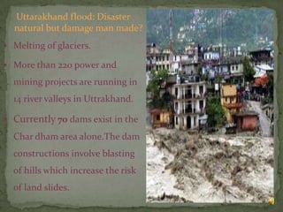 Uttarakhand flood: Disaster
natural but damage man made?
 Melting of glaciers.
 More than 220 power and

mining projects are running in
14 river valleys in Uttrakhand.
 Currently 70 dams exist in the

Char dham area alone.The dam
constructions involve blasting

of hills which increase the risk
of land slides.
9

 