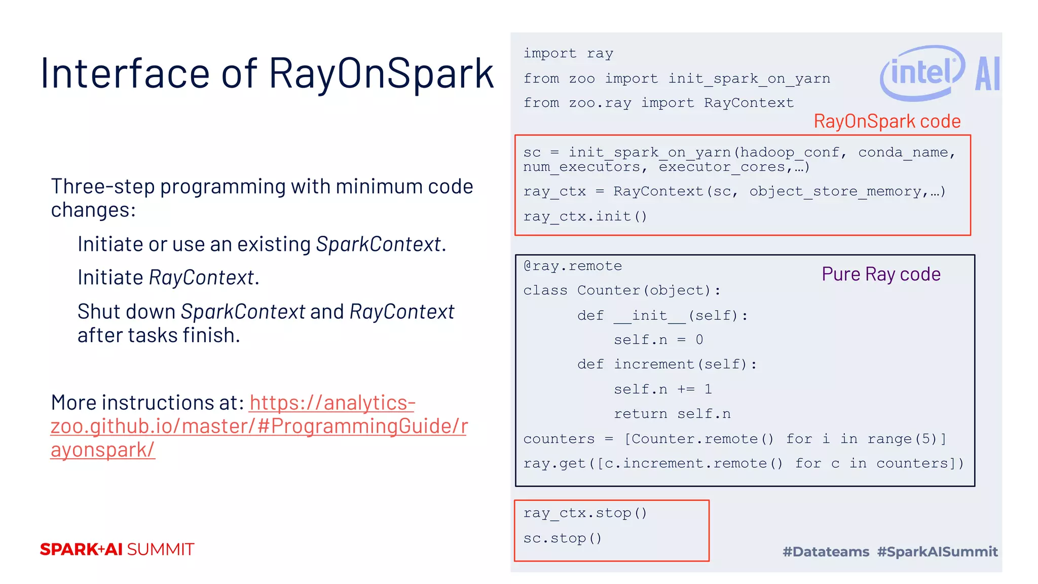 Interface of RayOnSpark Three-step programming with minimum code changes: Initiate or use an existing SparkContext. Initiate RayContext. Shut down SparkContext and RayContext after tasks finish. More instructions at: https://analytics- zoo.github.io/master/#ProgrammingGuide/r ayonspark/ import ray from zoo import init_spark_on_yarn from zoo.ray import RayContext sc = init_spark_on_yarn(hadoop_conf, conda_name, num_executors, executor_cores,…) ray_ctx = RayContext(sc, object_store_memory,…) ray_ctx.init() @ray.remote class Counter(object): def __init__(self): self.n = 0 def increment(self): self.n += 1 return self.n counters = [Counter.remote() for i in range(5)] ray.get([c.increment.remote() for c in counters]) ray_ctx.stop() sc.stop() RayOnSpark code Pure Ray code 
