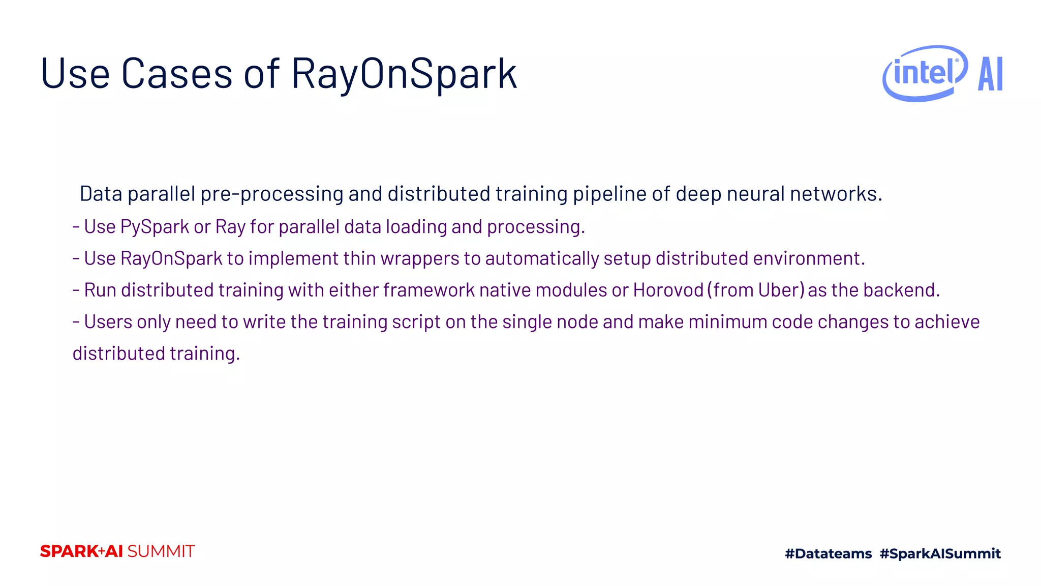 Use Cases of RayOnSpark Data parallel pre-processing and distributed training pipeline of deep neural networks. - Use PySpark or Ray for parallel data loading and processing. - Use RayOnSpark to implement thin wrappers to automatically setup distributed environment. - Run distributed training with either framework native modules or Horovod (from Uber) as the backend. - Users only need to write the training script on the single node and make minimum code changes to achieve distributed training. 