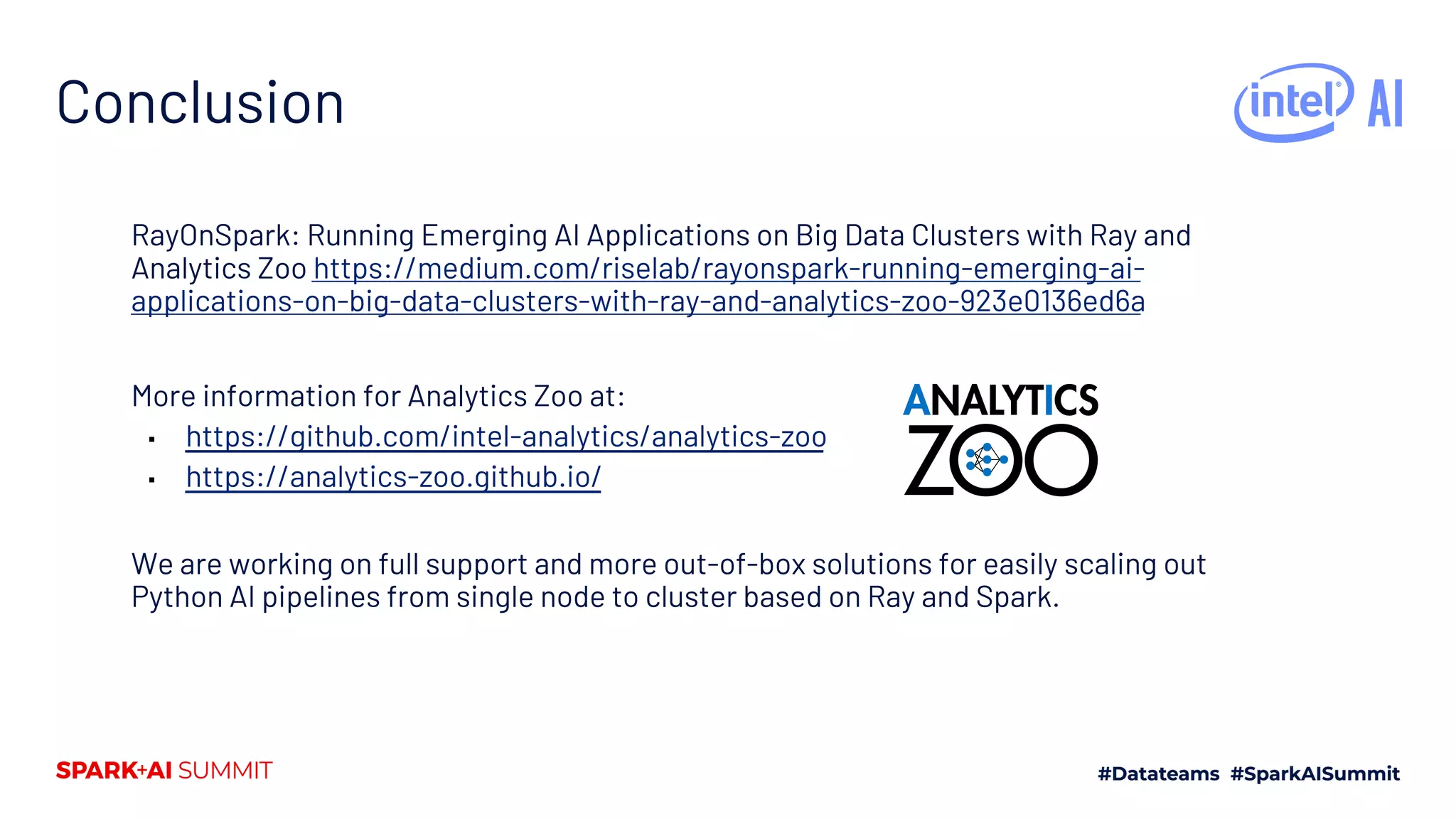 Conclusion RayOnSpark: Running Emerging AI Applications on Big Data Clusters with Ray and Analytics Zoo https://medium.com/riselab/rayonspark-running-emerging-ai- applications-on-big-data-clusters-with-ray-and-analytics-zoo-923e0136ed6a More information for Analytics Zoo at: ▪ https://github.com/intel-analytics/analytics-zoo ▪ https://analytics-zoo.github.io/ We are working on full support and more out-of-box solutions for easily scaling out Python AI pipelines from single node to cluster based on Ray and Spark. 