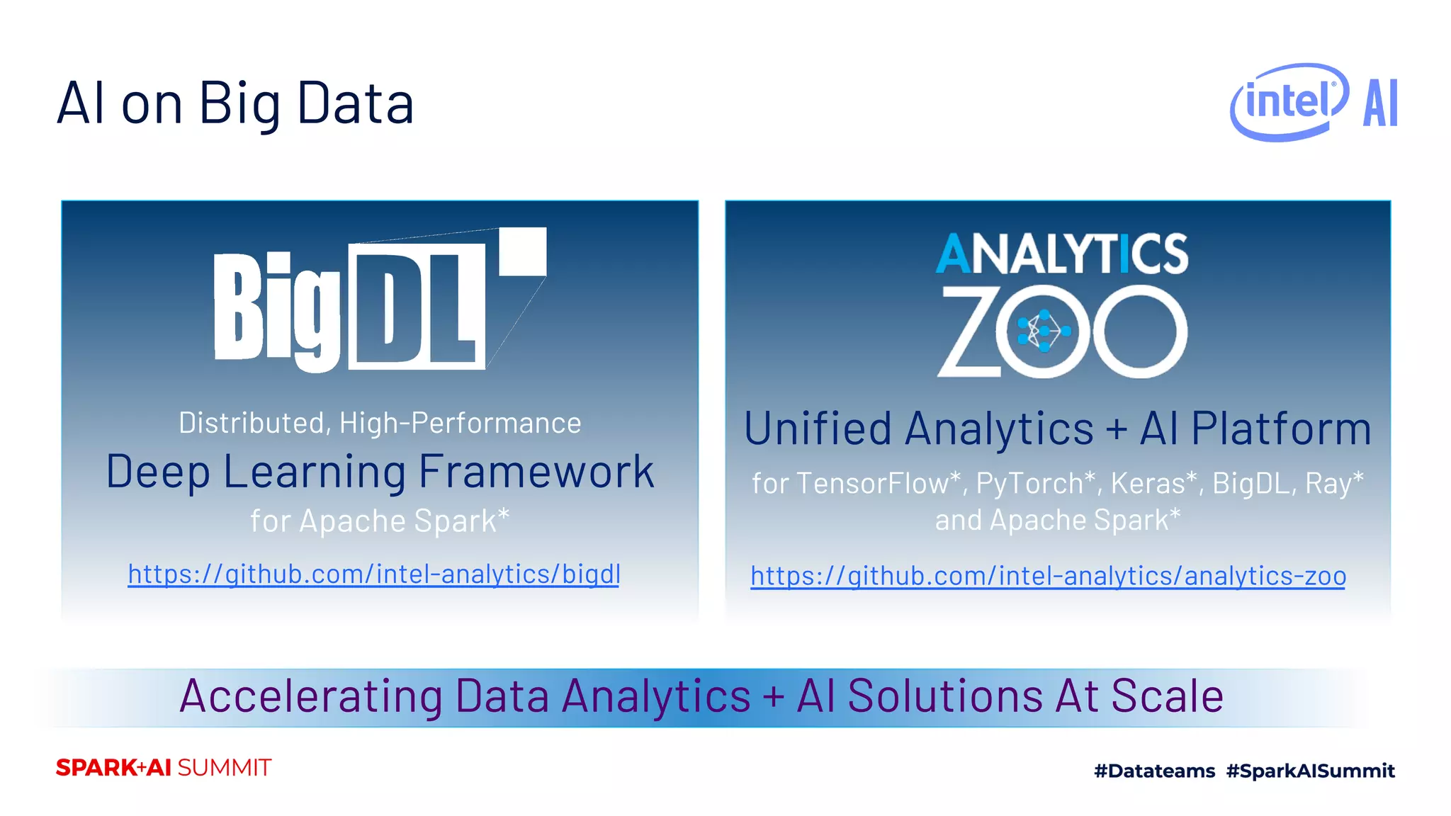 Distributed, High-Performance Deep Learning Framework for Apache Spark* AI on Big Data Accelerating Data Analytics + AI Solutions At Scale https://github.com/intel-analytics/bigdl Unified Analytics + AI Platform for TensorFlow*, PyTorch*, Keras*, BigDL, Ray* and Apache Spark* https://github.com/intel-analytics/analytics-zoo 