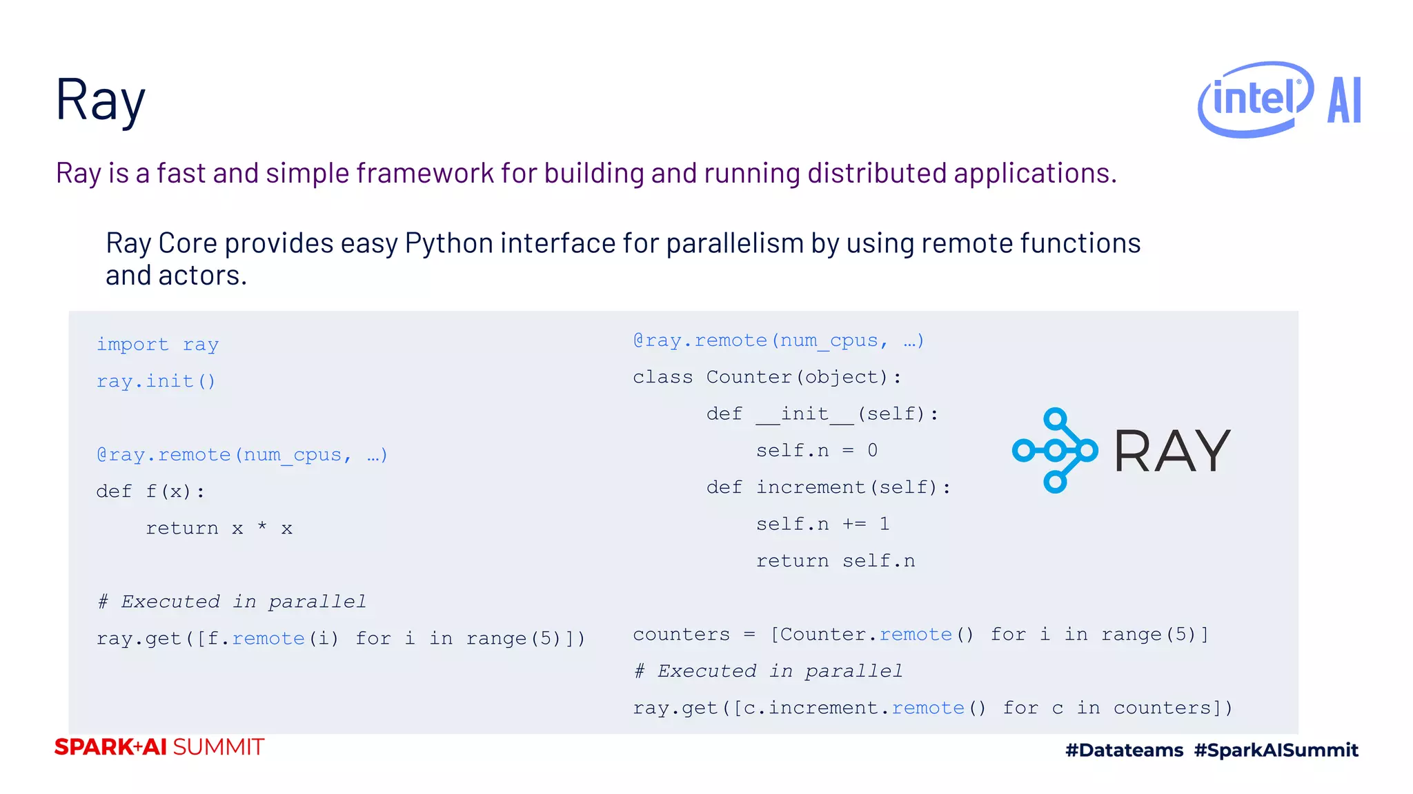 Ray Ray Core provides easy Python interface for parallelism by using remote functions and actors. Ray is a fast and simple framework for building and running distributed applications. import ray ray.init() @ray.remote(num_cpus, …) def f(x): return x * x # Executed in parallel ray.get([f.remote(i) for i in range(5)]) @ray.remote(num_cpus, …) class Counter(object): def __init__(self): self.n = 0 def increment(self): self.n += 1 return self.n counters = [Counter.remote() for i in range(5)] # Executed in parallel ray.get([c.increment.remote() for c in counters]) 