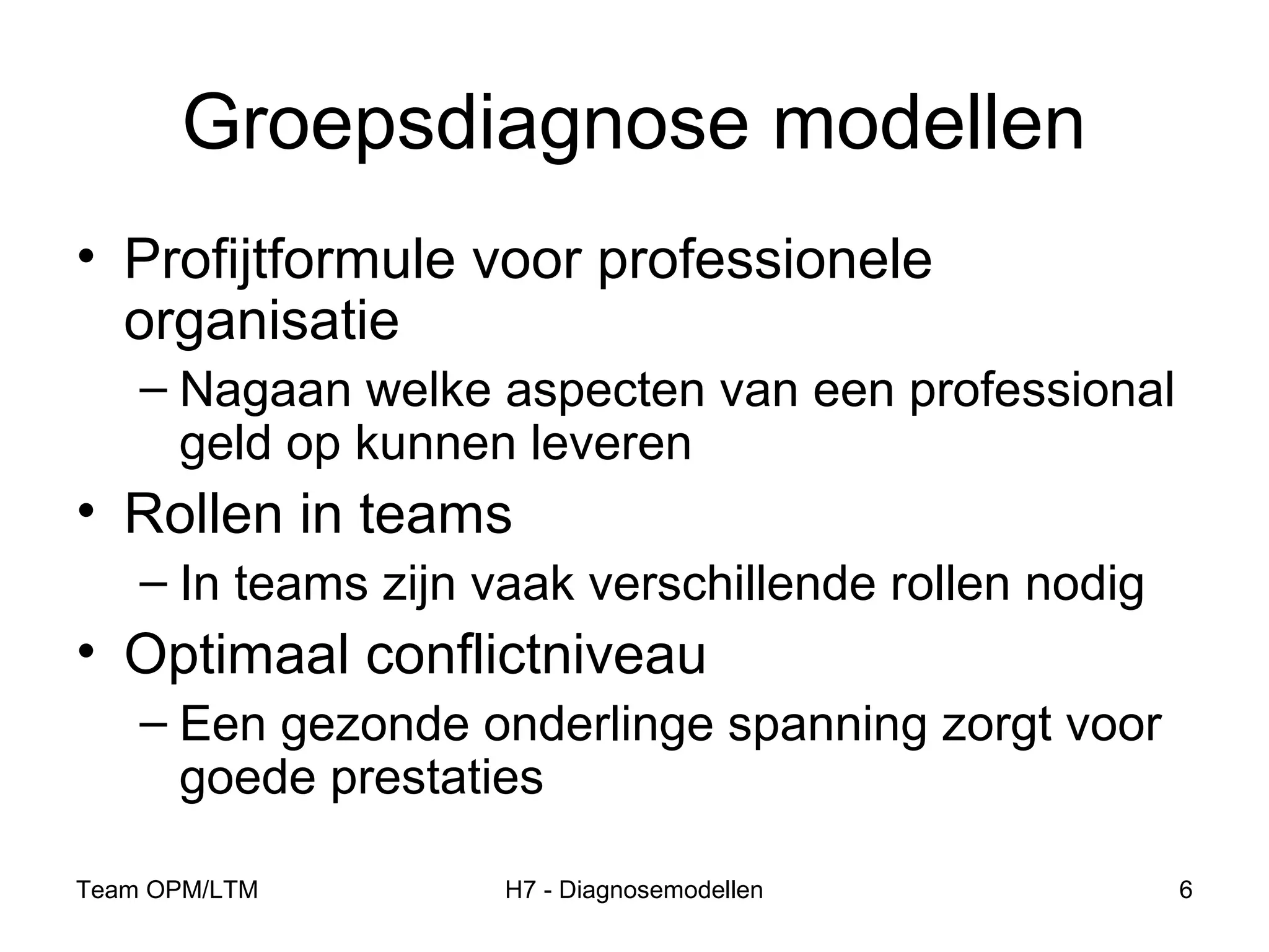 Team OPM/LTM H7 - Diagnosemodellen 6
Groepsdiagnose modellen
• Profijtformule voor professionele
organisatie
– Nagaan welke aspecten van een professional
geld op kunnen leveren
• Rollen in teams
– In teams zijn vaak verschillende rollen nodig
• Optimaal conflictniveau
– Een gezonde onderlinge spanning zorgt voor
goede prestaties
 