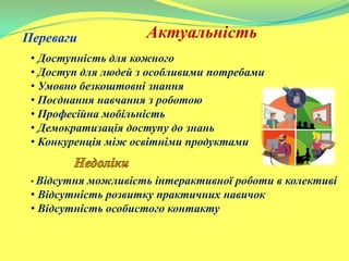 АктуальністьПереваги
• Доступність для кожного
• Доступ для людей з особливими потребами
• Умовно безкоштовні знання
• Поєднання навчання з роботою
• Професійна мобільність
• Демократизація доступу до знань
• Конкуренція між освітніми продуктами
• Відсутня можливість інтерактивної роботи в колективі
• Відсутність розвитку практичних навичок
• Відсутність особистого контакту
 