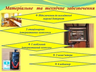 Матеріальне та технічне забезпечення
 Підключення до всесвітньої
мережі Інтернет
2 стаціонарних
інтерактивних комплекса
 1 мобільний
інтерактивний комплекс
 2 комп’ютера
 6 вебкамер
 