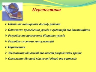 Перспективи
 Обмін та поширення досвіду роботи
 Одночасне проведення уроків в аудиторії та дистанційно
 Розробка та проведення бінарних уроків
 Розробка системи консультацій
 Оцінювання
 Збільшення кількості та якості розроблених уроків
 Охоплення більшої кількості дітей та вчителів
 