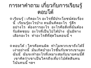 การหาคำาถาม เกียวกับการเรียนรู้
่
ตอบโต้
o เรีย นรู้ : เกิด อะไร อะไรทีม ป ระโยชน์ต ่อ เรื่อ ง
่ ี
นี้ เรีย นรู้อ ะไรบ้า ง คนอื่น คิด อะไร รู้ส ึก
อย่า งไร ต้อ งการอะไร อะไรคือ สิ่ง ทีฉ น ต้อ ง
่ ั
รับ ผิด ชอบ อะไรทีเ ป็น ไปได้บ ้า ง ฉัน มีท าง
่
เลือ กอะไร ทำา อะไรดีท ส ด ในตอนนี้ ฯ
ี่ ุ
o ตอบโต้ : ใครคือ คนผิด ทำา ไมพวกเขาถึง ได้ง ี่
เง่า อย่า งนี้ มัน เกิด บ้า อะไรขึน กับ พวกเขาและ
้
ฉัน นี่ ฉัน จะทำา อะไรทีเ หมาะสมกับ นายคนนี้ด ี
่
เขาคิด ว่า เขาเป็น ใครถึง เที่ย วไปตัด สิน คน
โน้น คนนี้ ฯลฯ

 