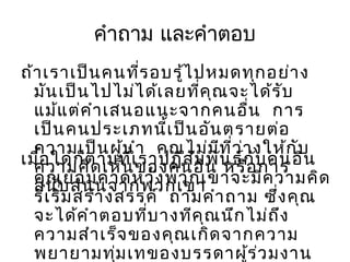 คำาถาม และคำาตอบ
ถ้า เราเป็น คนที่ร อบรู้ไ ปหมดทุก อย่า ง
มัน เป็น ไปไม่ไ ด้เ ลยที่ค ุณ จะได้ร ับ
แม้แ ต่ค ำา เสนอแนะจากคนอืน การ
่
เป็น คนประเภทนี้เ ป็น อัน ตรายต่อ
ความเป็น ผูน ำา คุณ ไม่ม ีท ี่ว ่า งให้ก ับ
้
เมื่อ ใดก็ต ามที่เของคนอื่น น ธ์ก ับ คนอื่น
ราปฏิส ัม พั หรือ การ
ความคิด เห็น
คุณบ สนุน จากพวกเขา
ย่อ มคาดหวัง พวกเขาจะมีค วามคิด
สนั
ริเ ริ่ม สร้า งสรรค์ ถามคำา ถาม ซึง คุณ
่
จะได้ค ำา ตอบที่บ างทีค ุณ นึก ไม่ถ ึง
ความสำา เร็จ ของคุณ เกิด จากความ
พยายามทุ่ม เทของบรรดาผู้ร ่ว มงาน

 