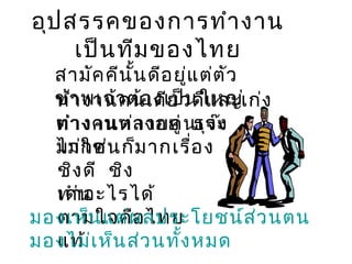 อุป สรรคของการทำา งาน
เป็น ทีม ของไทย

สามัค คีน น ดีอ ยู่แ ต่ต ัว
ั้
ข้า พเจ้า ต้อ งเป็น ใหญ่ ง
ทำ งานคนเดีย วดีแ ละเก่
ทำา งคนต่า งอยู่ ธุร ะ
ต่ งานหลายคนเจ๊ง
มากคนก็
ไม่ใ ช่ ม ากเรื่อ ง
ชิง ดี ชิง
เด่ อะไรได้
ทำาน
มองเห็น แต่ผ ลประโยชน์ส ่ว นตน
ตามใจคือ ไทย
มองไม่เ ห็น ส่ว นทั้ง หมด
แท้

 