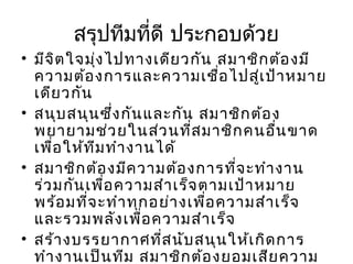 สรุปทีมที่ดี ประกอบด้วย
• มีจ ิต ใจมุ่ง ไปทางเดีย วกัน สมาชิก ต้อ งมี
ความต้อ งการและความเชือ ไปสูเ ป้า หมาย
่
่
เดีย วกัน
• สนุบ สนุน ซึ่ง กัน และกัน สมาชิก ต้อ ง
พยายามช่ว ยในส่ว นที่ส มาชิก คนอืน ขาด
่
เพื่อ ให้ท ีม ทำา งานได้
• สมาชิก ต้อ งมีค วามต้อ งการที่จ ะทำา งาน
ร่ว มกัน เพื่อ ความสำา เร็จ ตามเป้า หมาย
พร้อ มที่จ ะทำา ทุก อย่า งเพื่อ ความสำา เร็จ
และรวมพลัง เพื่อ ความสำา เร็จ
• สร้า งบรรยากาศที่ส นับ สนุน ให้เ กิด การ
ทำา งานเป็น ทีม สมาชิก ต้อ งยอมเสีย ความ

 