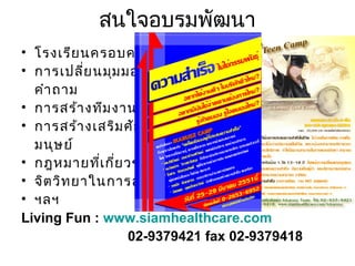 สนใจอบรมพัฒนา
• โรงเรีย นครอบครัว
• การเปลี่ย นมุม มองชีว ิต ด้ว ย
คำา ถาม
• การสร้า งทีม งาน
• การสร้า งเสริม ศัก ยภาพ
มนุษ ย์
• กฎหมายทีเ กี่ย วข้อ งกับ งาน
่
• จิต วิท ยาในการสร้า งงาน
• ฯลฯ
Living Fun : www.siamhealthcare.com
02-9379421 fax 02-9379418

 