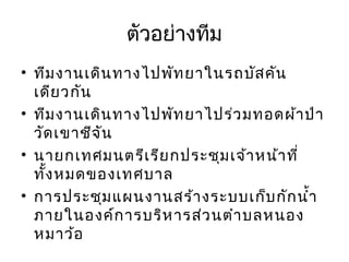 ตัวอย่างทีม
• ทีม งานเดิน ทางไปพัท ยาในรถบัส คัน
เดีย วกัน
• ทีม งานเดิน ทางไปพัท ยาไปร่ว มทอดผ้า ป่า
วัด เขาชีจ ัน
• นายกเทศมนตรีเ รีย กประชุม เจ้า หน้า ที่
ทั้ง หมดของเทศบาล
• การประชุม แผนงานสร้า งระบบเก็บ กัก นำ้า
ภายในองค์ก ารบริห ารส่ว นตำา บลหนอง
หมาว้อ

 