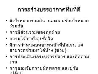 การสร้างบรรยากาศทีมที่ดี
• มีเ ป้า หมายร่ว มกัน และยอมรับ เป้า หมาย
ร่ว มกัน
• การมีส ว นร่ว มของทุก ฝ่า ย
่
• ความไว้ว างใจ เชือ ใจ
่
• มีก ารกำา หนดบทบาทหน้า ที่ช ด เจน แต่
ั
สามารถข้า มมาได้บ า ง (ช่ว ย)
้
• การประเมิน ผลระหว่า งกลาง และติด ตาม
งาน
• การยอมรับ ความผิด พลาด และปรับ

 