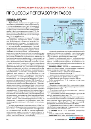 82 №12 декабрь • 2009
HYDROCARBON PROCESSING: ПЕРЕРАБОТКА ГАЗОВ
НЕФТЕГАЗОВЫЕ
Т Е Х Н О Л О Г И И
ПРОЦЕССЫ ПЕРЕРАБОТКИ ГАЗОВ
СХЕМА SHELL ЭКСТРАКЦИИ
В АБСОРБЕРЕ (SHAE)
Применение. Современная турбоиспари-
тельнаятехнологическаясхемасэффективным
и ускоренным разделением для оптимальной
экстракциисжиженногонефтяногогаза(СНГ)
изприродногогаза.Схемаможетбытьинтегри-
рованасобъектамисжиженногогаза(СПГ)для
увеличения отбора продуктов сжижения газа
(NGS) и может принимать высокие концентра-
ции СО2 в сырьевом газе.
Описание.Очищенноеотсерыиобезвожен-
ное природное газообразное сырье, содержа-
щее более тяжелый углеводород, а также СО2,
предварительно охлаждают холодным тощим
газом из абсорбера NGS и потоком жидкого С2
из деэтанизатора в теплообменнике системы,
представленнойнасхеме.Можетбытьдобавлена
факультативнаяпромежуточнаяступеньохлаж-
дения хладагентом пропаном для охлаждения
сырьевого газа в пропановом котле, который интегри-
рованвконтурохлажденияпропаномобъектовSNG.В
результате охлаждения сырьевого газа тяжелые угле-
водородныекомпонентывыделяютсяввидежидкости,
чтоприводитквыходусмешаннойфазыизпропанового
котла. Конденсированная жидкость отделяется от газа
в предусмотренном сепараторе. Газ из сепаратора на-
правляют во второй проход теплообменника системы
представленнойнарис.длядополнительногопредвари-
тельного охлаждения потоками холодного тощего газа
и жидкого продукта С2. Смешанная фаза из сырьевого
теплообменника разделяется в сепараторе высокого
давления (high pressure – НР). Отделенный газ ади-
абатически расширяется в испарителе, и смешанная
фаза подается в колонну абсорбера NGL. Жидкость из
сепаратораНРдросселируетчерезклапанипоступаетв
нижнюючастьколонныабсорбераNGL.Легкийгаз,ге-
нерированныйврезультатедросселирования,движется
противотокомотносительножидкостиNGL,слившейся
прирасширительномохлаждении.Ввидуотносительно
горячегорежимаработыабсорбераNGLзначительная
концентрация СО2 может быть выдержана перед вы-
мораживанием.Кубоваяжидкостьабсорбераподается
насосом в деэтанизатор. Кубовая жидкость абсорбера
обеспечиваетработоспособностьконденсатораверхнего
погонаколонныдеэтанизатора.Альтернативнокубовый
продукт абсорбера может быть охлажден холодным
тощим газом. В зависимости от фракции тяжелых уг-
леводородов в сырьевом газе оба варианта могут быть
оптимизированы в процессе работы для оптимизации
отбора.
ДеэтанизаторотделяеткомпонентыС2 отNGLsC3+.
Кубовыйребойлердеэтанизаторавыпариваеткомпонен-
ты С2 из NGLs С3+ для регулирования спецификации
на кубовый продукт. Жидкость, конденсированная в
конденсаторе верхнего погона, поступает обратно на
верхнюю тарелку деэтанизатора для предотвращения
утечки компонентов С3+ в газовую фазу.
Неконденсированныепарыизколлектораверхнего
продуктадеэтанизатораохлаждаютичастичноконден-
сируют потоком холодного тощего газа из абсорбера
для обеспечения орошения NGL-абсорбера.
Тощий газ, покидающий систему теплообменника
сырьевого газ, рекомпримируют в компрессоре пов-
торного сжатия турбо-испарителя. В зависимости от
требуемого далее давления может быть добавлена до-
полнительная ступень сжатия.
Рабочие условия. Схема SHAE извлечения NGL на-
иболее предпочтительна в применении к сырьевому
газу, имеющему следующие параметры:
•давление на входе в пределах от 40 до 90 атм;
•температуру на входе от 20 до 50 °С;
•значительнуюконцентрациюболеетяжелогоугле-
водорода при высоких требованиях к отбору;
•очень низкую высшую теплотворность LNG.
Отбор пропана более 99 %, тогда как отбор этана
превышает 85 %.
Преимущества
•Надежнаясхема,котораябудетиметьпревосходные
эксплуатационныехарактеристикивширокомспектре
состава сырьевого газа.
• Технологический расчет интегрирован с последу-
ющими установками LNG.
•Предварительная очистка не требует глубокой об-
работки ввиду выносливости к СО2.
•Интеграция как внутри схемы, так и факультатив-
наявнешняяинтеграциясосхемойLNG,обеспечивает
энергетически эффективную схему при сохранении
превосходного отбора С2 и С3+. Энергетическая эф-
фективность повышает экономичность схемы.
•Применениевнутреннихустройств,запатентован-
ных Shell, сокращает размер оборудования, улучшая
экономические показатели схемы.
Установки. Фаза FEED (front-end engineering
design).
Ссылки. US Patent No. WO2007116050.
Лицензиар. Shell Global Solutions International B.V.
Холодный тощий газ
Абсорбер
Сепаратор НР
Турбо-
испари-
тель
Теплообменник
Очищенный
от серы и
обезвоженный
природный газ
Продукт
С2
РебойлерФакульта-
тивный
теплообменник
холодным
тощим газом
Поток
продукта С3+
Приемник
орошающей
фракции
Факультативная
интеграция
с горячим тощим
газом или
сырьевым газом
Колонная
деэтанизатора
Конденсатор верхнего
продукта абсорбера
Факультативныйкомпрессор
холодноготощегогаза
Copyright ОАО «ЦКБ «БИБКОМ» & ООО «Aгентство Kнига-Cервис»
 