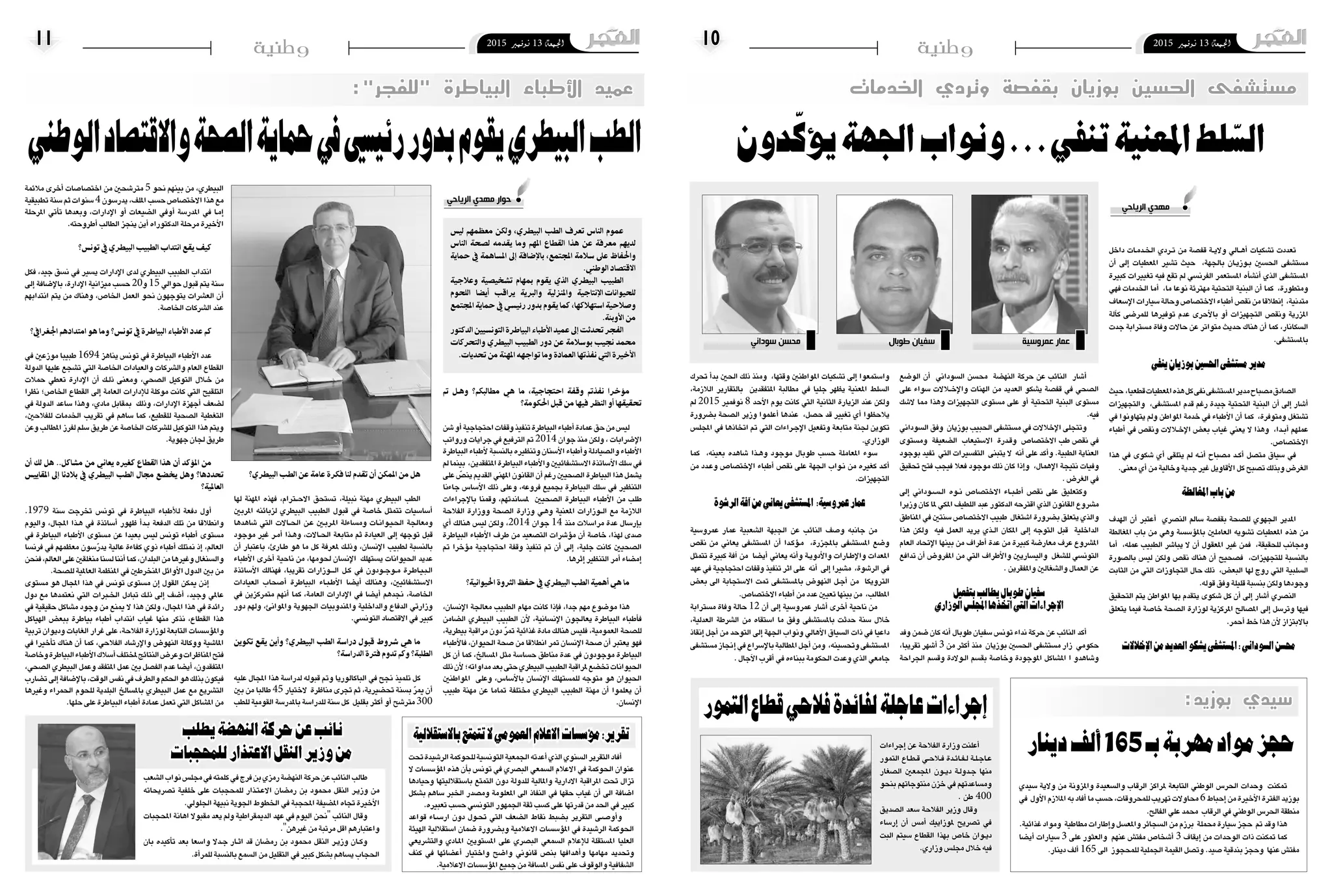 2015 ‫نوفمرب‬ 13 ‫اجلمعة‬102015 ‫نوفمرب‬ 13 ‫اجلمعة‬11 ‫وطنية‬ ‫وطنية‬
‫الوطني‬‫واالقتصاد‬‫الصحة‬‫محاية‬‫يف‬‫رئييس‬‫بدور‬‫يقوم‬‫البيطري‬‫الطب‬
:"‫"للفجر‬ ‫البياطرة‬ ‫األطباء‬ ‫عميد‬
‫تم‬ ‫��ل‬‫ه‬‫و‬ ‫مطالبكم؟‬ ‫هي‬ ‫ما‬ ،‫احتجاجية‬ ‫وقفة‬ ‫نفذتم‬ ‫مؤخرا‬
‫احلكومة؟‬ ‫قبل‬ ‫من‬ ‫فيها‬ ‫النظر‬ ‫أو‬ ‫حتقيقها‬
‫�شن‬‫أو‬�‫احتجاجية‬‫وقفات‬‫تنفيذ‬‫البياطرة‬‫أطباء‬�‫عمادة‬‫حق‬‫من‬‫لي�س‬
‫ورواتب‬ ‫جرايات‬ ‫يف‬ ‫الرتفيع‬ ‫مت‬ 2014 ‫جوان‬ ‫منذ‬ ‫ولكن‬ ، ‫إ�ضرابات‬‫ل‬‫ا‬
‫البياطرة‬‫أطباء‬‫ل‬‫بالن�سبة‬‫وتنظريه‬‫أ�سنان‬‫ل‬‫ا‬‫أطباء‬�‫و‬‫وال�صيادلة‬‫أطباء‬‫ل‬‫ا‬
‫مل‬‫بينما‬ ،‫املتفقدين‬‫البياطرة‬‫أطباء‬‫ل‬‫وا‬‫اال�ست�شفائيني‬‫أ�ساتذة‬‫ل‬‫ا‬‫�سلك‬‫يف‬
‫على‬ ّ‫ين�ص‬‫القدمي‬‫املهني‬‫القانون‬‫أن‬�‫رغم‬‫ال�صحيني‬‫البياطرة‬‫هذا‬‫ي�شمل‬
‫جاءنا‬ ‫أ�سا�س‬‫ل‬‫ا‬ ‫ذلك‬ ‫وعلى‬ ،‫فروعه‬ ‫بجميع‬ ‫البياطرة‬ ‫�سلك‬ ‫يف‬ ‫التنظري‬
‫إجراءات‬‫ل‬‫با‬ ‫وقمنا‬ ،‫مل�ساندتهم‬ ‫ال�صحيني‬ ‫البياطرة‬ ‫أطباء‬‫ل‬‫ا‬ ‫من‬ ‫طلب‬
‫الفالحة‬ ‫ووزارة‬ ‫ال�صحة‬ ‫وزارة‬ ‫�ي‬�‫ه‬‫و‬ ‫املعنية‬ ‫�وزارات‬��‫ل‬‫ا‬ ‫مع‬ ‫الالزمة‬
‫أي‬� ‫هنالك‬ ‫لي�س‬ ‫ولكن‬ ،2014 ‫جوان‬ 14 ‫منذ‬ ‫مرا�سالت‬ ‫عدة‬ ‫إر�سال‬�‫ب‬
‫البياطرة‬ ‫أطباء‬‫ل‬‫ا‬ ‫طرف‬ ‫من‬ ‫الت�صعيد‬ ‫ؤ�شرات‬�‫م‬ ‫أن‬� ‫خا�صة‬ ،‫لهذا‬ ‫�صدى‬
‫مت‬ ‫ؤخرا‬�‫م‬ ‫احتجاجية‬ ‫وقفة‬ ‫تنفيذ‬ ‫مت‬ ‫أن‬� ‫إىل‬� ،‫جلية‬ ‫كانت‬ ‫ال�صحيني‬
.‫إثرها‬�‫التنظري‬‫أمر‬�‫إم�ضاء‬�
‫احليوانية؟‬ ‫الثروة‬ ‫حفظ‬ ‫يف‬ ‫البيطري‬ ‫الطب‬ ‫أمهية‬ ‫هي‬ ‫ما‬
،‫إن�سان‬‫ل‬‫ا‬ ‫معاجلة‬ ‫الطبيب‬ ‫مهام‬ ‫كانت‬ ‫إذا‬�‫ف‬ ،‫جدا‬ ‫مهم‬ ‫مو�ضوع‬ ‫هذا‬
‫ال�ضامن‬ ‫البيطري‬ ‫الطبيب‬ ‫أن‬‫ل‬ ،‫إن�سانية‬‫ل‬‫ا‬ ‫يعاجلون‬ ‫البياطرة‬ ‫أطباء‬�‫ف‬
،‫بيطرية‬ ‫مراقبة‬ ‫دون‬ ّ‫ر‬‫مت‬ ‫غذائية‬ ‫مادة‬ ‫هنالك‬ ‫فلي�س‬ ،‫العمومية‬ ‫لل�صحة‬
‫أطباء‬‫ل‬‫فا‬ ،‫احليوان‬ ‫�صحة‬ ‫من‬ ‫انطالقا‬ ‫متر‬ ‫إن�سان‬‫ل‬‫ا‬ ‫�صحة‬ ‫أن‬� ‫يعترب‬ ‫فهو‬
‫كل‬ ‫أن‬� ‫كما‬ ،‫امل�سالخ‬ ‫مثل‬ ‫ح�سا�سة‬ ‫مناطق‬ ‫عدة‬ ‫يف‬ ‫موجودون‬ ‫البياطرة‬
‫ذلك‬‫أن‬‫ل‬‫مداواته؛‬‫بعد‬‫حتى‬‫البيطري‬‫الطبيب‬‫ملراقبة‬‫تخ�ضع‬‫احليوانات‬
‫املواطنني‬ ‫وعلى‬ ،‫أ�سا�س‬‫ل‬‫با‬ ‫إن�سان‬‫ل‬‫ا‬ ‫للم�ستهلك‬ ‫متوجه‬ ‫هو‬ ‫احليوان‬
‫طبيب‬ ‫مهنة‬ ‫عن‬ ‫متاما‬ ‫خمتلفة‬ ‫البيطري‬ ‫الطبيب‬ ‫مهنة‬ ‫أن‬� ‫يعلموا‬ ‫أن‬�
.‫إن�سان‬‫ل‬‫ا‬
‫البيطري؟‬ ‫الطب‬ ‫عن‬ ‫عامة‬ ‫فكرة‬ ‫لنا‬ ‫تقدم‬ ‫أن‬ ‫املمكن‬ ‫من‬ ‫هل‬
‫لها‬ ‫املهنة‬ ‫فهذه‬ ،‫�رام‬‫ت‬�‫ح‬‫اال‬ ‫ت�ستحق‬ ،‫نبيلة‬ ‫مهنة‬ ‫البيطري‬ ‫الطب‬
‫املربني‬ ‫لزبائنه‬ ‫البيطري‬ ‫الطبيب‬ ‫قبول‬ ‫يف‬ ‫خا�صة‬ ‫تتمثل‬ ‫أ�سا�سيات‬�
‫�شاهدها‬ ‫التي‬ ‫�االت‬��‫حل‬‫ا‬ ‫�ن‬�‫ع‬ ‫�ين‬‫ب‬‫�ر‬�‫مل‬‫ا‬ ‫وم�ساءلة‬ ‫�ات‬�‫ن‬‫�وا‬�‫ي‬��‫حل‬‫ا‬ ‫ومعاجلة‬
‫موجود‬ ‫غري‬ ‫�ر‬�‫م‬‫أ‬� ‫�ذا‬�‫ه‬‫و‬ ،‫�االت‬�‫حل‬‫ا‬ ‫متابعة‬ ‫ثم‬ ‫العيادة‬ ‫إىل‬� ‫توجهه‬ ‫قبل‬
‫أن‬� ‫باعتبار‬ ،‫�ارئ‬�‫ط‬ ‫هو‬ ‫ما‬ ‫كل‬ ‫ملعرفة‬ ‫�ك‬�‫ل‬‫وذ‬ ،‫إن�سان‬‫ل‬‫ا‬ ‫لطبيب‬ ‫بالن�سبة‬
‫أطباء‬‫ل‬‫ا‬ ‫أخرى‬� ‫ناحية‬ ‫من‬ ،‫حلومها‬ ‫إن�سان‬‫ل‬‫ا‬ ‫ي�ستهلك‬ ‫احليوانات‬ ‫عديد‬
‫أ�ساتذة‬‫ل‬‫ا‬ ‫فهنالك‬ ،‫تقريبا‬ ‫�وزارات‬����‫ل‬‫ا‬ ‫�ل‬�‫ك‬ ‫يف‬ ‫�ودون‬�‫ج‬‫�و‬�‫م‬ ‫�رة‬�‫ط‬‫�ا‬�‫ي‬��‫ب‬��‫ل‬‫ا‬
‫العيادات‬ ‫أ�صحاب‬� ‫البياطرة‬ ‫�اء‬�‫ب‬��‫ط‬‫أ‬‫ل‬‫ا‬ ‫أي�ضا‬� ‫وهنالك‬ ،‫اال�ست�شفائيني‬
‫يف‬ ‫متمركزين‬ ‫أنهم‬� ‫كما‬ ،‫العامة‬ ‫إدارات‬‫ل‬‫ا‬ ‫يف‬ ‫أي�ضا‬� ‫جندهم‬ ،‫اخلا�صة‬
‫دور‬ ‫ولهم‬ ،‫واملوانئ‬ ‫اجلهوية‬ ‫واملندوبيات‬ ‫والداخلية‬ ‫الدفاع‬ ‫وزارتي‬
.‫التون�سي‬‫االقت�صاد‬‫يف‬‫كبري‬
‫تكوين‬ ‫يقع‬ ‫وأين‬ ‫البيطري؟‬ ‫الطب‬ ‫دراسة‬ ‫قبول‬ ‫رشوط‬ ‫هي‬ ‫ما‬
‫الدراسة؟‬ ‫فرتة‬ ‫تدوم‬ ‫وكم‬ ‫الطلبة؟‬
‫عليه‬ ‫املجال‬ ‫هذا‬ ‫لدرا�سة‬ ‫قبوله‬ ‫ومت‬ ‫الباكالوريا‬ ‫يف‬ ‫جنح‬ ‫تلميذ‬ ‫كل‬
‫بني‬ ‫من‬ ‫طالبا‬ 45 ‫الختيار‬ ‫مناظرة‬ ‫جترى‬ ‫ثم‬ ،‫حت�ضريية‬ ‫ب�سنة‬ ّ‫ر‬‫مي‬ ‫أن‬�
‫للطب‬ ‫القومية‬ ‫باملدر�سة‬ ‫للدرا�سة‬ ‫�سنة‬ ‫كل‬ ‫بقليل‬ ‫أكرث‬� ‫أو‬� ‫مرت�شح‬ 300
‫مالئمة‬ ‫أخرى‬� ‫اخت�صا�صات‬ ‫من‬ ‫مرت�شحني‬ 5 ‫نحو‬ ‫بينهم‬ ‫من‬ ،‫البيطري‬
‫تطبيقية‬‫�سنة‬‫ثم‬‫�سنوات‬4‫يدر�سون‬،‫امللف‬‫ح�سب‬‫االخت�صا�ص‬‫هذا‬‫مع‬
‫املرحلة‬ ‫أتي‬�‫ت‬ ‫وبعدها‬ ،‫إدارات‬‫ل‬‫ا‬ ‫أو‬� ‫ال�ضيعات‬ ‫أويف‬� ‫املدر�سة‬ ‫يف‬ ‫�ا‬�‫م‬‫إ‬�
.‫أطروحته‬�‫الطالب‬‫ينجز‬‫أين‬�‫الدكتوراه‬‫مرحلة‬‫أخرية‬‫ل‬‫ا‬
‫تونس؟‬ ‫يف‬ ‫البيطري‬ ‫الطبيب‬ ‫انتداب‬ ‫يقع‬ ‫كيف‬
‫فكل‬ ،‫جيد‬ ‫ن�سق‬ ‫يف‬ ‫ي�سري‬ ‫إدارات‬‫ل‬‫ا‬ ‫لدى‬ ‫البيطري‬ ‫الطبيب‬ ‫انتداب‬
‫إىل‬� ‫إ�ضافة‬‫ل‬‫با‬ ،‫إدارة‬‫ل‬‫ا‬ ‫ميزانية‬ ‫ح�سب‬ 20‫و‬ 15 ‫حوايل‬ ‫قبول‬ ‫يتم‬ ‫�سنة‬
‫انتدابهم‬ ‫يتم‬ ‫من‬ ‫وهناك‬ ،‫اخلا�ص‬ ‫العمل‬ ‫نحو‬ ‫يتوجهون‬ ‫الع�شرات‬ ‫أن‬�
.‫اخلا�صة‬‫ال�شركات‬‫عند‬
‫اجلغرايف؟‬ ‫امتدادهم‬ ‫هو‬ ‫وما‬ ‫تونس؟‬ ‫يف‬ ‫البياطرة‬ ‫األطباء‬ ‫عدد‬ ‫كم‬
‫يف‬ ‫موزعني‬ ‫طبيبا‬ 1694 ‫يناهز‬ ‫تون�س‬ ‫يف‬ ‫البياطرة‬ ‫أطباء‬‫ل‬‫ا‬ ‫عدد‬
‫الدولة‬ ‫عليها‬ ‫ت�شجع‬ ‫التي‬ ‫اخلا�صة‬ ‫والعيادات‬ ‫وال�شركات‬ ‫العام‬ ‫القطاع‬
‫حمالت‬ ‫تعطي‬ ‫إدارة‬‫ل‬‫ا‬ ‫أن‬� ‫�ك‬�‫ل‬‫ذ‬ ‫ومعنى‬ ،‫ال�صحي‬ ‫التوكيل‬ ‫�لال‬‫خ‬ ‫من‬
‫نظرا‬ ‫اخلا�ص؛‬ ‫القطاع‬ ‫إىل‬� ‫العامة‬ ‫إدارات‬‫ل‬‫ل‬ ‫موكلة‬ ‫كانت‬ ‫التي‬ ‫التلقيح‬
‫يف‬ ‫الدولة‬ ‫�ساعد‬ ‫وهذا‬ ،‫مادي‬ ‫مبقابل‬ ‫وذلك‬ ،‫إدارات‬‫ل‬‫ا‬ ‫أجهزة‬� ‫ل�ضعف‬
،‫للفالحني‬ ‫اخلدمات‬ ‫تقريب‬ ‫يف‬ ‫�ساهم‬ ‫كما‬ ،‫للقطيع‬ ‫ال�صحية‬ ‫التغطية‬
‫وعن‬ ‫املطالب‬ ‫لفرز‬ ‫�سلم‬ ‫طريق‬ ‫عن‬ ‫اخلا�صة‬ ‫لل�شركات‬ ‫التوكيل‬ ‫هذا‬ ‫ويتم‬
.‫جهوية‬‫جلان‬‫طريق‬
‫أن‬ ‫لك‬ ‫هل‬ ..‫مشاكل‬ ‫من‬ ‫يعاين‬ ‫كغريه‬ ‫القطاع‬ ‫هذا‬ ‫أن‬ ‫املؤكد‬ ‫من‬
‫املقاييس‬ ‫إىل‬ ‫بالدنا‬ ‫يف‬ ‫البيطري‬ ‫الطب‬ ‫جمال‬ ‫خيضع‬ ‫وهل‬ ‫حتددها؟‬
‫العاملية؟‬
.1979 ‫�سنة‬ ‫تخرجت‬ ‫تون�س‬ ‫يف‬ ‫البياطرة‬ ‫أطباء‬‫ل‬‫ل‬ ‫دفعة‬ ‫أول‬�
‫واليوم‬ ،‫املجال‬ ‫�ذا‬�‫ه‬ ‫يف‬ ‫أ�ساتذة‬� ‫ظهور‬ ‫أ‬�‫�د‬�‫ب‬ ‫الدفعة‬ ‫تلك‬ ‫من‬ ‫وانطالقا‬
‫يف‬ ‫البياطرة‬ ‫أطباء‬‫ل‬‫ا‬ ‫م�ستوى‬ ‫عن‬ ‫بعيدا‬ ‫لي�س‬ ‫تون�س‬ ‫أطباء‬� ‫م�ستوى‬
‫فرن�سا‬ ‫يف‬ ‫معظمهم‬ ‫�سون‬ّ‫ر‬‫يد‬ ‫عالية‬ ‫كفاءة‬ ‫ذوي‬ ‫أطباء‬� ‫منتلك‬ ‫إذ‬� ،‫العامل‬
‫فنحن‬،‫العامل‬‫على‬‫منغلقني‬‫ل�سنا‬‫أننا‬�‫كما‬،‫البلدان‬‫من‬‫وغريها‬‫وال�سنغال‬
.‫لل�صحة‬‫العاملية‬‫املنظمة‬‫يف‬‫املنخرطني‬‫أوائل‬‫ل‬‫ا‬‫الدول‬‫بني‬‫من‬
‫م�ستوى‬ ‫هو‬ ‫املجال‬ ‫هذا‬ ‫يف‬ ‫تون�س‬ ‫م�ستوى‬ ‫إن‬� ‫القول‬ ‫ميكن‬ ‫إذن‬�
‫دول‬ ‫مع‬ ‫نعتمدها‬ ‫التي‬ ‫�برات‬‫خل‬‫ا‬ ‫تبادل‬ ‫�ك‬�‫ل‬‫ذ‬ ‫إىل‬� ‫أ�ضف‬� ،‫وجيد‬ ‫عاملي‬
‫يف‬ ‫حقيقية‬ ‫م�شاكل‬ ‫وجود‬ ‫من‬ ‫مينع‬ ‫ال‬ ‫هذا‬ ‫ولكن‬ ،‫املجال‬ ‫هذا‬ ‫يف‬ ‫رائدة‬
‫الهياكل‬ ‫ببع�ض‬ ‫بياطرة‬ ‫أطباء‬� ‫انتداب‬ ‫غياب‬ ‫منها‬ ‫نذكر‬ ،‫القطاع‬ ‫هذا‬
‫تربية‬ ‫وديوان‬ ‫الغابات‬ ‫غرار‬ ‫على‬ ،‫الفالحة‬ ‫لوزارة‬ ‫التابعة‬ ‫ؤ�س�سات‬�‫وامل‬
‫يف‬ ‫أخريا‬�‫ت‬ ‫هناك‬ ‫أن‬� ‫كما‬ ،‫الفالحي‬ ‫إر�شاد‬‫ل‬‫وا‬ ‫النهو�ض‬ ‫ووكالة‬ ‫املا�شية‬
‫وخا�صة‬‫البياطرة‬‫أطباء‬‫ل‬‫ا‬‫أ�سالك‬�‫ملختلف‬‫النتائج‬‫وعر�ض‬‫املناظرات‬‫فتح‬
،‫ال�صحي‬ ‫البيطري‬ ‫وعمل‬ ‫املتفقد‬ ‫عمل‬ ‫بني‬ ‫الف�صل‬ ‫عدم‬ ‫أي�ضا‬� ،‫املتفقدون‬
‫ت�ضارب‬‫إىل‬�‫إ�ضافة‬‫ل‬‫با‬،‫الوقت‬‫نف�س‬‫يف‬‫والطرف‬‫احلكم‬‫هو‬‫بذلك‬‫فيكون‬
‫وغريها‬ ‫احلمراء‬ ‫للحوم‬ ‫البلدية‬ ‫بامل�سالخ‬ ‫البيطري‬ ‫عمل‬ ‫مع‬ ‫الت�شريع‬
.‫حلها‬‫على‬‫البياطرة‬‫أطباء‬�‫عمادة‬‫تعمل‬‫التي‬‫امل�شاكل‬‫من‬
‫الرياحي‬ ‫مهدي‬ ‫حوار‬
‫دون‬ّ‫ك‬‫يؤ‬‫اجلهة‬‫ونواب‬...‫تنفي‬‫املعنية‬‫لط‬ّ‫الس‬
‫الخدمات‬ ‫وتردي‬ ‫بقفصة‬ ‫بوزيان‬ ‫الحسين‬ ‫مستشفى‬
‫داخل‬ ‫�ات‬�‫م‬‫�د‬�‫خل‬‫ا‬ ‫�ردي‬�‫ت‬ ‫من‬ ‫قف�صة‬ ‫�ة‬�‫ي‬‫وال‬ ‫�ايل‬�‫ه‬‫أ‬� ‫ت�شكيات‬ ‫تعددت‬
‫أن‬� ‫إىل‬� ‫املعطيات‬ ‫ت�شري‬ ‫حيث‬ ،‫باجلهة‬ ‫�ان‬�‫ي‬‫�وز‬�‫ب‬ ‫احل�سني‬ ‫م�ست�شفى‬
‫كبرية‬ ‫تغيريات‬ ‫فيه‬ ‫تقع‬ ‫مل‬ ‫الفرن�سي‬ ‫امل�ستعمر‬ ‫أه‬�‫أن�ش‬� ‫الذي‬ ‫امل�ست�شفى‬
‫فهي‬ ‫اخلدمات‬ ‫أما‬� ،‫ما‬ ‫نوعا‬ ‫مهرتئة‬ ‫التحتية‬ ‫البنية‬ ‫أن‬� ‫كما‬ ،‫ومتطورة‬
‫إ�سعاف‬‫ل‬‫ا‬‫�سيارات‬‫وحالة‬‫االخت�صا�ص‬‫أطباء‬�‫نق�ص‬‫من‬‫إنطالقا‬� ،‫متدنية‬
‫آلة‬�‫ك‬ ‫للمر�ضى‬ ‫توفريها‬ ‫عدم‬ ‫أحرى‬‫ل‬‫با‬ ‫أو‬� ‫التجهيزات‬ ‫ونق�ص‬ ‫املزرية‬
‫جدت‬ ‫م�سرتابة‬ ‫وفاة‬ ‫حاالت‬ ‫عن‬ ‫متواتر‬ ‫حديث‬ ‫هناك‬ ‫أن‬� ‫كما‬ ،‫ال�سكانار‬
.‫بامل�ست�شفى‬
‫ينفي‬‫بوزيان‬‫احلسني‬‫مستشفى‬‫مدير‬
‫حيث‬ ،‫قطعيا‬‫املعطيات‬‫هذه‬‫كل‬‫نفى‬‫امل�ست�شفى‬‫مدير‬‫م�صباح‬‫ال�صادق‬
‫والتجهيزات‬ ،‫امل�ست�شفى‬ ‫قدم‬ ‫رغم‬ ‫جيدة‬ ‫التحتية‬ ‫البنية‬ ‫أن‬� ‫إىل‬� ‫أ�شار‬�
‫يف‬ ‫يتهاونوا‬ ‫ومل‬ ‫املواطن‬ ‫خدمة‬ ‫يف‬ ‫أطباء‬‫ل‬‫ا‬ ‫أن‬� ‫كما‬ ،‫ومتوفرة‬ ‫ت�شتغل‬
‫أطباء‬� ‫يف‬ ‫ونق�ص‬ ‫�لاالت‬‫خ‬‫إ‬‫ل‬‫ا‬ ‫بع�ض‬ ‫غياب‬ ‫يعني‬ ‫ال‬ ‫وهذا‬ ،‫�دا‬�‫ب‬‫أ‬� ‫عملهم‬
.‫االخت�صا�ص‬
‫هذا‬ ‫يف‬ ‫�شكوى‬ ‫أي‬� ‫يتلقى‬ ‫مل‬ ‫�ه‬�‫ن‬‫أ‬� ‫م�صباح‬ ‫�د‬�‫ك‬‫أ‬� ‫مت�صل‬ ‫�سياق‬ ‫يف‬
.‫معنى‬‫أي‬�‫من‬‫وخالية‬‫جدية‬‫غري‬‫أقاويل‬‫ل‬‫ا‬‫كل‬‫ت�صبح‬‫وبذلك‬‫الغر�ض‬
‫املغالطة‬‫باب‬‫من‬
‫الهدف‬ ‫أن‬� ‫أعترب‬� ‫الن�صري‬ ‫�سامل‬ ‫بقف�صة‬ ‫لل�صحة‬ ‫اجلهوي‬ ‫املدير‬
‫املغالطة‬ ‫باب‬ ‫من‬ ‫وهي‬ ‫ؤ�س�سة‬�‫بامل‬ ‫العاملني‬ ‫ت�شويه‬ ‫املعطيات‬ ‫هذه‬ ‫من‬
‫أما‬� ،‫عمله‬ ‫الطبيب‬ ‫يبا�شر‬ ‫ال‬ ‫أن‬� ‫املعقول‬ ‫غري‬ ‫فمن‬ ،‫للحقيقة‬ ‫وجمانب‬
‫بال�صورة‬ ‫لي�س‬ ‫ولكن‬ ‫نق�ص‬ ‫هناك‬ ‫أن‬� ‫ف�صحيح‬ ،‫للتجهيزات‬ ‫بالن�سبة‬
‫الثابت‬ ‫من‬ ‫التي‬ ‫التجاوزات‬ ‫حال‬ ‫ذلك‬ ،‫البع�ض‬ ‫لها‬ ‫روج‬ ‫التي‬ ‫ال�سلبية‬
.‫قوله‬‫وفق‬‫قليلة‬‫بن�سبة‬‫ولكن‬‫وجودها‬
‫التحقيق‬ ‫يتم‬ ‫املواطن‬ ‫بها‬ ‫يتقدم‬ ‫�شكوى‬ ‫كل‬ ‫أن‬� ‫إىل‬� ‫أ�شار‬� ‫الن�صري‬
‫يتعلق‬ ‫فيما‬ ‫خا�صة‬ ‫ال�صحة‬ ‫لوزارة‬ ‫املركزية‬ ‫امل�صالح‬ ‫إىل‬� ‫وتر�سل‬ ‫فيها‬
.‫أحمر‬�‫خط‬‫هذا‬‫أن‬‫ل‬‫باالبتزاز‬
‫اإلخالالت‬‫من‬‫العديد‬‫يشكو‬‫املستشفى‬:‫السوداين‬‫حمسن‬
‫الو�ضع‬ ‫أن‬� ‫ال�سوداين‬ ‫حم�سن‬ ‫النه�ضة‬ ‫حركة‬ ‫عن‬ ‫النائب‬ ‫أ�شار‬�
‫على‬ ‫�سواء‬ ‫�لاالت‬‫خ‬‫إ‬‫ل‬‫وا‬ ‫الهنات‬ ‫من‬ ‫العديد‬ ‫ي�شكو‬ ‫قف�صة‬ ‫يف‬ ‫ال�صحي‬
‫ال�شك‬ ‫مما‬ ‫وهذا‬ ‫التجهيزات‬ ‫م�ستوى‬ ‫على‬ ‫أو‬� ‫التحتية‬ ‫البنية‬ ‫م�ستوى‬
.‫فيه‬
‫ال�سوداين‬ ‫وفق‬ ‫بوزيان‬ ‫احلبيب‬ ‫م�ست�شفى‬ ‫يف‬ ‫إخالالت‬‫ل‬‫ا‬ ‫وتتجلى‬
‫وم�ستوى‬ ‫ال�ضعيفة‬ ‫اال�ستيعاب‬ ‫�درة‬�‫ق‬‫و‬ ‫االخت�صا�ص‬ ‫طب‬ ‫نق�ص‬ ‫يف‬
‫بوجود‬ ‫تفيد‬ ‫التي‬ ‫التف�سريات‬ ‫يتبنى‬ ‫ال‬ ‫أنه‬� ‫على‬ ‫أكد‬�‫و‬ .‫الطبية‬ ‫العناية‬
‫حتقيق‬ ‫فتح‬ ‫فيجب‬ ‫فعال‬ ‫موجود‬ ‫ذلك‬ ‫كان‬ ‫إذا‬�‫و‬ ،‫إهمال‬‫ل‬‫ا‬ ‫نتيجة‬ ‫وفيات‬
.‫الغر�ض‬‫يف‬
‫إىل‬� ‫�وداين‬�‫س‬�����‫ل‬‫ا‬ ‫�وه‬�‫ن‬ ‫االخت�صا�ص‬ ‫�اء‬�‫ب‬��‫ط‬‫أ‬� ‫نق�ص‬ ‫على‬ ‫وكتعليق‬
‫وزيرا‬ ‫كان‬ ‫ملا‬ ‫املكي‬ ‫اللطيف‬ ‫عبد‬ ‫الدكتور‬ ‫اقرتحه‬ ‫الذي‬ ‫القانون‬ ‫م�شروع‬
‫املناطق‬ ‫يف‬ ‫�سنتني‬ ‫االخت�صا�ص‬ ‫طبيب‬ ‫ا�شتغال‬ ‫ب�ضرورة‬ ‫يتعلق‬ ‫والذي‬
‫هذا‬ ‫ولكن‬ ‫فيه‬ ‫العمل‬ ‫يريد‬ ‫�ذي‬�‫ل‬‫ا‬ ‫املكان‬ ‫إىل‬� ‫التوجه‬ ‫قبل‬ ‫الداخلية‬
‫العام‬ ‫إحتاد‬‫ل‬‫ا‬ ‫بينها‬ ‫من‬ ‫أطراف‬� ‫عدة‬ ‫من‬ ‫كبرية‬ ‫معار�ضة‬ ‫عرف‬ ‫امل�شروع‬
‫تدافع‬ ‫أن‬� ‫املفرو�ض‬ ‫من‬ ‫التي‬ ‫أطراف‬‫ل‬‫وا‬ ‫والي�ساريني‬ ‫لل�شغل‬ ‫التون�سي‬
.‫واملفقرين‬‫وال�شغالني‬‫العمال‬‫عن‬
‫بتفعيل‬‫يطالب‬‫طوبال‬‫سفيان‬
‫الوزاري‬‫املجلس‬‫اختذها‬‫التي‬‫اإلجراءات‬
‫وفد‬ ‫�ضمن‬ ‫كان‬ ‫أنه‬� ‫طوبال‬ ‫�سفيان‬ ‫تون�س‬ ‫نداء‬ ‫حركة‬ ‫عن‬ ‫النائب‬ ‫أكد‬�
،‫تقريبا‬ ‫أ�شهر‬� 3 ‫من‬ ‫أكرث‬� ‫منذ‬ ‫بوزيان‬ ‫احل�سني‬ ‫م�ست�شفى‬ ‫زار‬ ‫حكومي‬
‫اجلراحة‬ ‫وق�سم‬ ‫�والدة‬�‫ل‬‫ا‬ ‫بق�سم‬ ‫وخا�صة‬ ‫املوجودة‬ ‫امل�شاكل‬ ‫ا‬ ‫و�شاهدو‬
‫حترك‬ ‫أ‬�‫بد‬ ‫احلني‬ ‫ذلك‬ ‫ومنذ‬ ،‫وقتها‬ ‫املواطنني‬ ‫ت�شكيات‬ ‫إىل‬� ‫وا�ستمعوا‬
،‫الالزمة‬ ‫بالتقارير‬ ‫املتفقدين‬ ‫مطالبة‬ ‫يف‬ ‫جليا‬ ‫يظهر‬ ‫املعنية‬ ‫ال�سلط‬
‫مل‬ 2015 ‫نوفمري‬ 8 ‫أحد‬‫ل‬‫ا‬ ‫يوم‬ ‫كانت‬ ‫التي‬ ‫الثانية‬ ‫الزيارة‬ ‫عند‬ ‫ولكن‬
‫ب�ضرورة‬ ‫ال�صحة‬ ‫وزير‬ ‫أعلموا‬� ‫عندها‬ ،‫ح�صل‬ ‫قد‬ ‫تغيري‬ ‫أي‬� ‫يالحظوا‬
‫املجل�س‬ ‫يف‬ ‫اتخاذها‬ ‫مت‬ ‫التي‬ ‫�راءات‬�‫ج‬‫إ‬‫ل‬‫ا‬ ‫وتفعيل‬ ‫متابعة‬ ‫جلنة‬ ‫تكوين‬
.‫الوزاري‬
‫كما‬ ،‫بعينه‬ ‫�شاهده‬ ‫�ذا‬�‫ه‬‫و‬ ‫موجود‬ ‫طوبال‬ ‫ح�سب‬ ‫املعاملة‬ ‫�سوء‬
‫من‬ ‫�دد‬�‫ع‬‫و‬ ‫إخت�صا�ص‬‫ل‬‫ا‬ ‫أطباء‬� ‫نق�ص‬ ‫على‬ ‫اجلهة‬ ‫�واب‬�‫ن‬ ‫من‬ ‫كغريه‬ ‫�د‬�‫ك‬‫أ‬�
.‫التجهيزات‬
‫الرشوة‬‫آفة‬‫من‬‫يعاين‬‫املستشفى‬ :‫عمروسية‬‫عامر‬
‫عمرو�سية‬ ‫عمار‬ ‫ال�شعبية‬ ‫اجلبهة‬ ‫عن‬ ‫النائب‬ ‫و�صف‬ ‫جانبه‬ ‫من‬
‫نق�ص‬ ‫من‬ ‫يعاين‬ ‫امل�ست�شفى‬ ‫أن‬� ‫�دا‬�‫ك‬‫ؤ‬���‫م‬ ،‫باملجزرة‬ ‫امل�ست�شفى‬ ‫و�ضع‬
‫تتمثل‬ ‫كبرية‬ ‫آفة‬� ‫من‬ ‫أي�ضا‬� ‫يعاين‬ ‫أنه‬�‫و‬ ‫�ة‬�‫ي‬‫أدو‬‫ل‬‫وا‬ ‫�ارات‬�‫ط‬‫إ‬‫ل‬‫وا‬ ‫املعدات‬
‫عهد‬ ‫يف‬ ‫احتجاجية‬ ‫وقفات‬ ‫تنفيذ‬ ‫اثر‬ ‫على‬ ‫أنه‬� ‫إىل‬� ‫م�شريا‬ ،‫الر�شوة‬ ‫يف‬
‫بع�ض‬ ‫اىل‬ ‫اال�ستجابة‬ ‫متت‬ ‫بامل�ست�شفى‬ ‫النهو�ض‬ ‫�ل‬�‫ج‬‫أ‬� ‫من‬ ‫الرتويكا‬
.‫االخت�صا�ص‬‫أطباء‬�‫من‬‫عدد‬‫تعيني‬‫بينها‬‫من‬ ،‫املطالب‬
‫م�سرتابة‬ ‫وفاة‬ ‫حالة‬ 12 ‫أن‬� ‫إىل‬� ‫عمرو�سية‬ ‫أ�شار‬� ‫أخرى‬� ‫ناحية‬ ‫من‬
،‫العدلية‬ ‫ال�شرطة‬ ‫من‬ ‫ا�ستقاه‬ ‫ما‬ ‫وفق‬ ‫بامل�ست�شفى‬ ‫حدثت‬ ‫�سنة‬ ‫خالل‬
‫إنقاذ‬� ‫أجل‬� ‫من‬ ‫التوحد‬ ‫إىل‬� ‫اجلهة‬ ‫ونواب‬ ‫أهايل‬‫ل‬‫ا‬ ‫ال�سياق‬ ‫ذات‬ ‫يف‬ ‫داعيا‬
‫م�ست�شفى‬‫إجناز‬�‫يف‬‫إ�سراع‬‫ل‬‫با‬‫املطالبة‬‫أجل‬�‫ومن‬ ،‫وحت�سينه‬‫امل�ست�شفى‬
.‫آجال‬‫ل‬‫ا‬‫أقرب‬�‫يف‬‫ببناءه‬‫احلكومة‬‫وعدت‬‫الذي‬‫جامعي‬
‫الرياحي‬ ‫مهدي‬
‫سوداني‬ ‫محسن‬ ‫طوبال‬ ‫سفيان‬ ‫عمروسية‬ ‫عمار‬
‫ال�شعب‬‫نواب‬‫جمل�س‬‫يف‬‫كلمته‬‫يف‬‫فرج‬‫بن‬‫رمزي‬‫النه�ضة‬‫حركة‬‫عن‬‫النائب‬‫طالب‬
‫ت�صريحاته‬ ‫خلفية‬ ‫على‬ ‫للمحجبات‬ ‫�ذار‬�‫ت‬��‫ع‬‫اال‬ ‫رم�ضان‬ ‫بن‬ ‫حممود‬ ‫النقل‬ ‫�ر‬�‫ي‬‫وز‬ ‫من‬
.‫اجللويل‬‫نبيهة‬‫اجلوية‬‫اخلطوط‬‫يف‬‫املحجبة‬‫امل�ضيفة‬‫جتاه‬ ‫أخرية‬‫ل‬‫ا‬
‫املحجبات‬ ‫اهانة‬ ‫مقبوال‬ ‫يعد‬ ‫ومل‬ ‫الدميقراطية‬ ‫عهد‬ ‫يف‬ ‫اليوم‬ ‫"نحن‬ ‫النائب‬ ‫وقال‬
."‫غريهن‬‫من‬‫مرتبة‬‫اقل‬‫واعتبارهم‬
‫بان‬ ‫أكيده‬�‫ت‬ ‫بعد‬ ‫وا�سعا‬ ‫�دال‬�‫ج‬ ‫�ار‬�‫ث‬‫ا‬ ‫قد‬ ‫رم�ضان‬ ‫بن‬ ‫حممود‬ ‫النقل‬ ‫�ر‬�‫ي‬‫وز‬ ‫�ان‬�‫ك‬‫و‬
.‫أة‬�‫للمر‬‫بالن�سبة‬‫ال�سمع‬‫من‬‫التقليل‬‫يف‬‫كبري‬‫ب�شكل‬‫ي�ساهم‬‫احلجاب‬
‫حتت‬‫الر�شيدة‬‫للحوكمة‬‫التون�سية‬‫اجلمعية‬‫أعدته‬�‫الذي‬‫ال�سنوي‬‫التقرير‬‫أفاد‬�
‫ال‬ ‫ؤ�س�سات‬�‫امل‬ ‫هذه‬ ‫أن‬�‫ب‬ ‫تون�س‬ ‫يف‬ ‫الب�صري‬ ‫ال�سمعي‬ ‫االعالم‬ ‫يف‬ ‫احلوكمة‬ ‫عنوان‬
‫وحيادها‬ ‫با�ستقالليتها‬ ‫التمتع‬ ‫دون‬ ‫للدولة‬ ‫واملالية‬ ‫االدارية‬ ‫املراقبة‬ ‫حتت‬ ‫تزال‬
‫ب�شكل‬ ‫�ساهم‬ ‫اخلرب‬ ‫وم�صدر‬ ‫املعلومة‬ ‫اىل‬ ‫النفاذ‬ ‫يف‬ ‫حقها‬ ‫غياب‬ ‫أن‬� ‫اىل‬ ‫ا�ضافة‬
.‫تعبريه‬‫ح�سب‬‫التون�سي‬‫اجلمهور‬‫ثقة‬‫ك�سب‬‫على‬‫قدرتها‬‫من‬‫احلد‬‫يف‬‫كبري‬
‫قواعد‬ ‫�اء‬�‫س‬���‫ار‬ ‫دون‬ ‫�ول‬�‫حت‬ ‫التي‬ ‫ال�ضعف‬ ‫نقاط‬ ‫ب�ضبط‬ ‫التقرير‬ ‫�ى‬�‫ص‬���‫أو‬�‫و‬
‫الهيئة‬ ‫ا�ستقاللية‬ ‫�ضمان‬ ‫وب�ضرورة‬ ‫االعالمية‬ ‫ؤ�س�سات‬�‫امل‬ ‫يف‬ ‫الر�شيدة‬ ‫احلوكمة‬
‫والت�شريعي‬ ‫�ادي‬�‫مل‬‫ا‬ ‫امل�ستويني‬ ‫على‬ ‫الب�صري‬ ‫ال�سمعي‬ ‫إعالم‬‫ل‬‫ل‬ ‫امل�ستقلة‬ ‫العليا‬
‫كنف‬ ‫يف‬ ‫أع�ضائها‬� ‫واختيار‬ ‫وا�ضح‬ ‫قانوين‬ ‫بن�ص‬ ‫أهدافها‬�‫و‬ ‫مهامها‬ ‫وحتديد‬
.‫االعالمية‬‫ؤ�س�سات‬�‫امل‬‫جميع‬‫من‬‫امل�سافة‬‫نف�س‬‫على‬‫والوقوف‬‫ال�شفافية‬
‫�سيدي‬ ‫والية‬ ‫من‬ ‫واملزونة‬ ‫وال�سعيدة‬ ‫الرقاب‬ ‫ملراكز‬ ‫التابعة‬ ‫الوطني‬ ‫احلر�س‬ ‫وحدات‬ ‫متكنت‬
‫يف‬ ‫أول‬‫ل‬‫ا‬‫املالزم‬‫به‬‫أفاد‬�‫ما‬‫ح�سب‬،‫للمحروقات‬‫تهريب‬‫حماوالت‬6‫إحباط‬�‫من‬‫أخرية‬‫ل‬‫ا‬‫الفرتة‬‫بوزيد‬
.‫الفالح‬‫علي‬‫حممد‬ ‫الرقاب‬‫يف‬‫الوطني‬‫احلر�س‬‫منطقة‬
.‫غذائية‬‫ومواد‬ ‫مطاطية‬‫إطارات‬�‫و‬‫واملع�سل‬‫ال�سجائر‬‫من‬‫برزم‬ ‫حمملة‬ ‫�سيارة‬‫حجز‬ ‫مت‬‫وقد‬‫هذا‬
‫أي�ضا‬� ‫�سيارات‬ 3 ‫على‬ ‫والعثور‬ ‫عنهم‬ ‫مفت�ش‬ ‫أ�شخا�ص‬� 3 ‫إيقاف‬� ‫من‬ ‫الوحدات‬ ‫ذات‬ ‫متكنت‬ ‫كما‬
.‫دينار‬‫ألف‬�165‫اىل‬ ‫للمحجوز‬‫اجلملية‬‫القيمة‬‫وت�صل‬.‫�صيد‬‫بندقية‬‫وحجز‬ ‫عنها‬‫مفت�ش‬
‫إجراءات‬� ‫عن‬ ‫الفالحة‬ ‫وزارة‬ ‫أعلنت‬�
‫التمور‬ ‫�اع‬�‫ط‬��‫ق‬ ‫�ي‬�‫ح‬‫�لا‬‫ف‬ ‫�دة‬�‫ئ‬‫�ا‬�‫ف‬��‫ل‬ ‫�ة‬�‫ل‬��‫ج‬‫�ا‬�‫ع‬
‫ال�صغار‬ ‫املجمعني‬ ‫�ون‬�‫ي‬‫د‬ ‫�ة‬�‫ل‬‫�دو‬�‫ج‬ ‫منها‬
‫بنحو‬ ‫منتوجاتهم‬ ‫خزن‬ ‫يف‬ ‫وم�ساعدتهم‬
. ‫طن‬ 400
‫ال�صديق‬ ‫�سعد‬ ‫الفالحة‬ ‫وزير‬ ‫وقال‬
‫إر�ساء‬� ‫أن‬� ‫أم�س‬� ‫ملوزاييك‬ ‫ت�صريح‬ ‫يف‬
‫البت‬ ‫�سيتم‬ ‫القطاع‬ ‫بهذا‬ ‫خا�ص‬ ‫�وان‬�‫ي‬‫د‬
.‫وزاري‬‫جمل�س‬‫خالل‬‫فيه‬
‫يطلب‬‫النهضة‬‫حركة‬‫عن‬‫نائب‬
‫للمحجبات‬‫االعتذار‬‫النقل‬‫وزير‬‫من‬
‫باالستقاللية‬‫تتمتع‬‫ال‬‫العمومي‬‫االعالم‬‫مؤسسات‬:‫تقرير‬
‫دينار‬‫ألف‬165‫بـ‬‫مهربة‬‫مواد‬‫حجز‬
‫ليس‬ ‫معظمهم‬ ‫ولكن‬ ،‫البيطري‬ ‫الطب‬ ‫تعرف‬ ‫الناس‬ ‫عموم‬
‫الناس‬ ‫لصحة‬ ‫يقدمه‬ ‫وما‬ ‫املهم‬ ‫القطاع‬ ‫هذا‬ ‫عن‬ ‫معرفة‬ ‫لدهيم‬
‫محاية‬ ‫يف‬ ‫املسامهة‬ ‫إىل‬ ‫باإلضافة‬ ،‫املجتمع‬ ‫سالمة‬ ‫عىل‬ ‫واحلفاظ‬
.‫الوطني‬ ‫االقتصاد‬
‫وعالجية‬ ‫تشخيصية‬ ‫بمهام‬ ‫يقوم‬ ‫الذي‬ ‫البيطري‬ ‫الطبيب‬
‫اللحوم‬ ‫أيضا‬ ‫يراقب‬ ‫والربية‬ ‫واملنزلية‬ ‫للحيوانات اإلنتاجية‬
‫املجتمع‬ ‫محاية‬ ‫يف‬ ‫رئييس‬ ‫بدور‬ ‫يقوم‬ ‫كام‬ ،‫استهالكها‬ ‫وصالحية‬
.‫األوبئة‬ ‫من‬
‫الدكتور‬‫التونسيني‬‫البياطرة‬‫األطباء‬‫عميد‬‫إىل‬‫حتدثت‬‫الفجر‬
‫والتحركات‬ ‫البيطري‬ ‫الطبيب‬ ‫دور‬ ‫عن‬ ‫بوسالمة‬ ‫نجيب‬ ‫حممد‬
.‫حتديات‬ ‫من‬ ‫املهنة‬ ‫تواجهه‬ ‫وما‬ ‫العامدة‬ ‫نفذهتا‬ ‫التي‬ ‫األخرية‬
:‫بوزيد‬ ‫سيدي‬‫التمور‬‫قطاع‬‫فالحي‬‫لفائدة‬‫عاجلة‬‫إجراءات‬
 