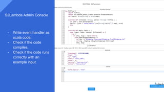S2Lambda Admin Console
- Write event handler as
scala code.
- Check if the code
compiles.
- Check if the code runs
correctly with an
example input.
 