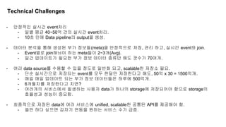 - 안정적인 실시간 event처리
- 일별 평균 40~50억 건의 실시간 event처리.
- 10초 안에 Data pipeline의 output을 생성.
- 데이터 분석을 통해 생성된 부가 정보들(meta)을 안정적으로 저장, 관리 하고, 실시간 event와 join.
- Event별로 join해놔야 하는 meta들이 2~3개(Avg).
- 일간 업데이트가 필요한 부가 정보 데이터 종류만 해도 갯수가 70여개.
- 여러 data source를 수용할 수 있을 정도로 일반화 되고, scalable한 저장소 필요.
- 단순 실시간으로 저장되는 event를 모두 한달만 저장한다고 해도, 50억 x 30 = 1500억개.
- 매일 매일 업데이트 되는 부가 정보 데이터들은 하루에 500억개.
- 6개월치를 저장한다고 치면?
- 여러개의 서비스에서 발생하는 사용자 data가 하나의 storage에 저장되어야 함으로 storage의
효율성과 성능이 중요함.
- 최종적으로 저장된 data에 여러 서비스에 unified, scalable한 공통된 API를 제공해야 함.
- 쓸만 하다 싶으면 갑자기 연동을 원하는 서비스 수가 급증.
Technical Challenges
 