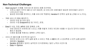 - Open source의 이해를 기반으로 한 데이터 흐름 아키텍쳐.
- 오픈소스들이 아무리 좋다고 내가 필요한, 내 서비스에 사용자들이 필요한 데이터들이 갑자기
나타나는건 아님.
- 필요한 데이터를 정의하고, 이를 서비스에 적용하는 iteration의 반복이 실제 일. (개발 << 노가다).
- 개별 서비스의 할일 줄여주기.
- 데이터 타입 및 포맷 정의
- 데이터 수집 Endpoint제공 및 가이드, 운영.
- Data의 수집, 저장, API에 대한 명확한 스펙.
- 어떤 데이터가 아웃풋으로 나오고, 이를 어떻게 가져다 어디에 사용할 수 있는지 모두의 이해와
협조가 필요함.
- 이해와 협조를 위해서는 명확한 스펙이 필수.
- 서비스의 퀄리티를 지속적으로 높이기
- 데이터 비지니스는 로직 실험 설계 -> 서비스 적용 -> AB테스트 -> 성과측정 -> 로직 실험 설계의
끊임없는 Iteration.
- Iteration 플랫폼이 있어도 실무진의 인식변화에는 많은 노력과 시간이 듬
- Data >> Opinion
Non-Technical Challenges
 