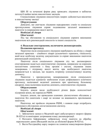 11 
ЦІН III та початкові форми раку проводять лікування в кабінетах 
патології шийки матки онкологічних закладів. 
Спеціалізоване лікування онкологічних хворих здійснюється виключно 
в онкологічному закладі 
Обґрунтування 
Доведено, що своєчасне лікування передракових станів та спеціальне 
протипухлинне лікування сприяє подовженню загальної виживаності 
пацієнтів та покращенню якості життя. 
Необхідні дії лікаря 
Обов‘язкові: 
Під час обстеження та спеціального лікування сприяти виконанню 
пацієнткою всіх рекомендацій онкологів та інших спеціалістів. 
4. Подальше спостереження, включаючи диспансеризацію. 
Положення протоколу 
Пацієнтки після спеціального лікування перебувають на обліку у лікаря 
загальної практики – сімейного лікаря (дільничного терапевта, гінеколога), 
який веде необхідну медичну документацію та сприяє виконанню пацієнтом 
рекомендацій спеціалістів. 
Пацієнтці після спеціального лікування під час диспансерного 
спостереження надається симптоматичне лікування, направлене на корекцію 
патологічних симптомів з боку органів і систем, лікування інших 
захворювань і підтримку якості життя, при необхідності пацієнтка 
направляється в заклади, що надають вторинну (спеціалізовану) медичну 
допомогу. 
Пацієнтці з прогресуючим захворюванням після спеціального 
лікування надається адекватне знеболення згідно уніфікованого клінічного 
протоколу паліативної медичної допомоги при хронічному больовому 
синдромі, інша паліативна медична допомога, симптоматичне лікування. 
Обґрунтування 
Існують докази щодо необхідності різних форм психологічної 
підтримки жінок, які перенесли РШМ. 
Існують докази, що проведення планових діагностичних обстежень у 
пацієнток без симптомів і скарг не впливає на виживаність пролікованих 
пацієнток. 
Пацієнтки, які пройшли лікування РШМ, з появою скарг потребують 
термінового обстеження для встановлення діагнозу. 
Необхідні дії лікаря 
Обов‘язкові: 
1. Забезпечити записи в Медичній карті амбулаторного хворого (форма 
№ 025/о) та моніторинг дотримання плану диспансеризації. 
2. Погодити Інформовану добровільну згоду пацієнта на обробку 
персональних даних (Вкладний листок до облікової форми № 025/о). 
3. Вести Реєстраційну карту хворого на злоякісне новоутворення (форма 
 