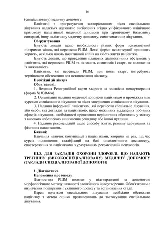 16 
(спеціалізовану) медичну допомогу. 
Пацієнтці з прогресуючим захворюванням після спеціального 
лікування надається адекватне знеболення згідно уніфікованого клінічного 
протоколу паліативної медичної допомоги при хронічному больовому 
синдромі, іншу паліативну медичну допомогу, симптоматичне лікування. 
Обґрунтування 
Існують докази щодо необхідності різних форм психологічної 
підтримки жінок, які перенесли РШМ. Деякі форми психотерапії приносять 
користь, оскільки мають позитивний вплив на якість життя пацієнтки. 
Існують докази, що проведення планових діагностичних обстежень у 
пацієнток, які перенесли РШМ та не мають симптомів і скарг, не впливає на 
їх виживаність. 
Пацієнтки, які перенесли РШМ, при появі скарг, потребують 
термінового обстеження для встановлення діагнозу. 
Необхідні дії лікаря 
Обов‘язкові: 
1. Ведення Реєстраційної карти хворого на злоякісне новоутворення 
(форма № 030-6/о). 
2. Організація надання медичної допомоги пацієнткам в проміжках між 
курсами спеціального лікування та після завершення спеціального лікування. 
3. Надання інформації пацієнткам, які перенесли спеціальне лікування, 
або особі, яка доглядає за пацієнткою, щодо можливих віддалених побічних 
ефектів лікування, необхідності проведення періодичних обстежень у зв'язку 
з високою небезпекою виникнення рецидиву або іншої пухлини. 
4. Надання рекомендацій щодо способу життя, режиму харчування та 
фізичних навантажень. 
Бажані: 
Навчання навичок комунікації з пацієнтками, хворими на рак, під час 
курсів підвищення кваліфікації на базі онкологічного диспансеру, 
спостереження за пацієнтками з урахуванням рекомендацій психологів. 
ІІІ.3. ДЛЯ ЗАКЛАДІВ ОХОРОНИ ЗДОРОВ'Я, ЩО НАДАЮТЬ 
ТРЕТИННУ (ВИСОКОСПЕЦІАЛІЗОВАНУ) МЕДИЧНУ ДОПОМОГУ 
(ЗАКЛАДИ СПЕЦІАЛІЗОВАНОЇ ДОПОМОГИ) 
1. Діагностика 
Положення протоколу 
Діагностика РШМ полягає у підтвердженні за допомогою 
морфологічного методу наявності злоякісного новоутворення. Обов'язковим є 
визначення поширення пухлинного процесу та встановлення стадії. 
Перед початком спеціального лікування необхідно обстежити 
пацієнтку з метою оцінки протипоказань до застосування спеціального 
лікування. 
 