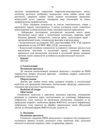 18 
наступні захворювання: порушення оваріально-менструального циклу, 
ектопічну вагітність (шийкову), децидуальні зміни шийки матки (при 
вагітності), ураження шийки матки іншими пухлинними процесами: 
міоматозний вузол, саркома, поширення раку ендометрію на канал, 
трофобластична хвороба вагітних. 
7. План лікування складається за участю онкогінеколога, лікаря з 
променевої терапії, хіміотерапевта. З метою уточнення стадії злоякісного 
новоутворення та обґрунтування плану лікування пацієнта проводяться: 
- Лабораторні дослідження: розгорнутий загальний аналіз крові, 
біохімічний аналіз крові з визначенням печінкових, ниркових проб, 
білкових фракцій, електролітів, глюкози крові, коагулограма крові – 
протромбіновий індекс, попередники факторів згортання крові. 
- Інструментальні дослідження: ЕКГ, рентгенографія ОГК, УЗД черевної 
порожнини та тазу, КТ/МРТ, ФКС, ЕГДС, цистоскопія. 
- Консультації суміжних спеціалістів за наявності показань уролога (для 
виключення залучення в пухлинний процес суміжних органів), 
проктолога (для виключення залучення в пухлинний процес суміжних 
органів), інших спеціалістів за наявності екстрагенітальної патології. 
Бажані: 
ПЕТ-КТ 
2. Госпіталізація 
Положення протоколу 
До закладів спеціалізованої допомоги пацієнтка з підозрою на РШМ 
скеровується лікарем загальної практики – сімейним лікарем, гінекологом 
(районним гінекологом) 
Обґрунтування 
Діагноз рак шийки матки може зумовити потребу у госпіталізації 
пацієнтки для проведення інвазивних діагностичних процедур, спеціального 
лікування при відсутності протипоказань. 
Необхідні дії лікаря 
Обов’язкові 
Ознайомити пацієнтку з переліком можливих втручань, очікуваними 
ризиками та отримати перед госпіталізацією до стаціонару Інформовану 
добровільну згоду пацієнта на проведення діагностики, лікування та на 
проведення операції і знеболення (форма №003-6/о), погодити Інформовану 
добровільну згоду пацієнта на обробку персональних даних (Вкладений 
листок до облікової форми №003-6/о) (див. додаток 3). 
3. Лікування 
Положення протоколу 
Спеціальне лікування РШМ проводиться в залежності від поширеності 
пухлинного процесу (стадії), загального стану пацієнтки, віку, супутньої 
патології та включає операцію, хіміо- та променеву терапію. 
 