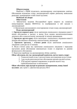21 
Обґрунтування 
Пацієнти з РШМ підлягають диспансерному спостереженню довічно. 
Обстеження відповідно плану диспансеризації сприяє ранньому виявленню 
рецидиву захворювання та/або іншої пухлини. 
Необхідні дії лікаря 
Обов’язкові 
1. Забезпечити ведення Реєстраційної карти хворого на злоякісне 
новоутворення (форма №030-6/о) та відображення в ній заходів з 
диспансеризації. 
2. Організація диспансерного спостереження згідно плану диспансеризації. 
План диспансеризації 
1. Протягом першого року після закінчення спеціального лікування кожні 3 
місяці обстеження в закладі, в якому була надана високоспеціалізована 
допомога або в онкологічному диспансері за місцем проживання. 
2. Протягом другого року після закінчення спеціального лікування кожні 6 
місяців обстеження в обласному онкологічному диспансері 
3. Протягом третього – п’ятого років після закінчення спеціального 
лікування: один раз на 12 місяців. 
4. Після п’ятого року від закінчення спеціального лікування і впродовж 
наступних років обстеження виконуються згідно зі скаргами та даними 
фізикального обстеження. 
5. Пацієнтка перебуває на диспансерному обліку довічно. 
Обсяг обстежень під час диспасерізації пацієнток, які не мають скарг: 
1. Гінекологічний огляд з цитологічним дослідженням культі піхви 
2. 1 раз на рік рентгенологічне обстеження органів грудної клітки, 
3. УЗД органів черевної порожнини та органів малого тазу 
(трансабдомінальне та вагінальне) 
Обсяг обстежень при підозрі на рецидив захворювання, появу іншої 
пухлини: див. пункт 2. Діагностика розділу III.4. 
 