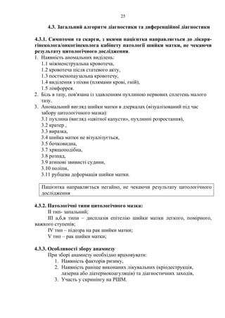 25 
4.3. Загальний алгоритм діагностики та диференційної діагностики 
4.3.1. Симптоми та скарги, з якими пацієнтка направляється до лікаря- 
гінеколога/онкогінеколога кабінету патології шийки матки, не чекаючи 
результату цитологічного дослідження. 
1. Наявність аномальних виділень: 
1.1 міжменструальна кровотеча, 
1.2 кровотеча після статевого акту, 
1.3 постменопаузальна кровотечу, 
1.4 виділення з піхви (плямами крові, гній), 
1.5 лімфоррея. 
2. Біль в тазу, пов'язана із здавленням пухлиною нервових сплетень малого 
тазу. 
3. Аномальний вигляд шийки матки в дзеркалах (візуалізований під час 
забору цитологічного мазка): 
3.1 пухлина (вигляд «цвітної капусти», пухлинні розростання), 
3.2 кратер , 
3.3 виразка, 
3.4 шийка матки не візуалізується, 
3.5 бочковидна, 
3.7 хрящоподібна, 
3.8 розпад, 
3.9 атипові звивисті судини, 
3.10 поліпи, 
3.11 рубцева деформація шийки матки. 
Пацієнтка направляється негайно, не чекаючи результату цитологічного 
дослідження 
4.3.2. Патологічні типи цитологічного мазка: 
ІІ тип- запальний; 
ІІІ а,б,в типи – дисплазія епітелію шийки матки легкого, помірного, 
важкого ступенів; 
ІV тип – підозра на рак шийки матки; 
V тип – рак шийки матки; 
4.3.3. Особливості збору анамнезу 
При зборі анамнезу необхідно враховувати: 
1. Наявність факторів ризику, 
2. Наявність раніше виконаних лікувальних (кріодеструкція, 
лазерна або діатермокоагуляція) та діагностичних заходів, 
3. Участь у скринінгу на РШМ. 
 