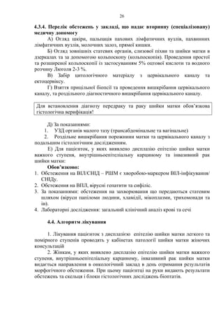 26 
4.3.4. Перелік обстежень у закладі, що надає вторинну (спеціалізовану) 
медичну допомогу 
А) Огляд шкіри, пальпація пахових лімфатичних вузлів, пахвинних 
лімфатичних вузлів, молочних залоз, прямої кишки. 
Б) Огляд зовнішніх статевих органів, слизової піхви та шийки матки в 
дзеркалах та за допомогою кольпоскопу (кольпоскопія). Проведення простої 
та розширеної кольпоскопії із застосуванням 5% оцтової кислоти та водного 
розчину Люголя 2-3 %. 
В) Забір цитологічного матеріалу з цервікального каналу та 
ектоцервіксу. 
Г) Взяття прицільної біопсії та проведення вишкрібання цервікального 
каналу, та роздільного діагностичного вишкрібання цервікального каналу. 
Для встановлення діагнозу передраку та раку шийки матки обов’язкова 
гістологічна верифікація! 
Д) За показаннями: 
1. УЗД органів малого тазу (трансабдомінальне та вагінальне) 
2. Роздільне вишкрібання порожнини матки та цервікального каналу з 
подальшим гістологічним дослідженням. 
Е) Для пацієнток, у яких виявлено дисплазію епітелію шийки матки 
важкого ступеня, внутрішньоепітеліальну карциному та інвазивний рак 
шийки матки: 
Обов’язково: 
1. Обстеження на ВІЛ/СНІД – РШМ є хворобою-маркером ВІЛ-інфікування/ 
СНІДу. 
2. Обстеження на ВПЛ, вірусні гепатити та сифіліс. 
3. За показаннями: обстеження на захворювання що передаються статевим 
шляхом (віруси папіломи людини, хламідії, мікоплазми, трихомонади та 
ін). 
4. Лабораторні дослідження: загальний клінічний аналіз крові та сечі 
4.4. Алгоритм лікування 
1. Лікування пацієнток з дисплазією епітелію шийки матки легкого та 
помірного ступенів проводять у кабінетах патології шийки матки жіночих 
консультацій 
2. Жінкам, у яких виявлено дисплазію епітелію шийки матки важкого 
ступеня, внутрішньоепітеліальну карциному, інвазивний рак шийки матки 
видається направлення в онкологічний заклад в день отримання результатів 
морфогічного обстеження. При цьому пацієнтці на руки видають результати 
обстежень та скельця і блоки гістологічних досліджень біоптатів. 
 