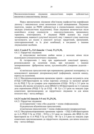 29 
Високоспеціалізоване лікування онкологічних хворих здійснюється 
виключно в онкологічному закладі 
Перед призначенням лікування обов’язкова морфологічна верифікація 
діагнозу і максимально точне визначення стадії захворювання. Лікування 
пацієнток, хворих на РШМ здійснюється в спеціалізованих онкологічних 
закладах (гінекологічних відділеннях). План лікування визначається після 
комісійного огляду спеціалістів – онколога-гінеколога, променевого 
терапевта, хіміотерапевта. У лікуванні РШМ залежно від стадії 
захворювання, наявності супутньої патології, віку і тяжкості стану пацієнтки 
застосовують усі відомі в онкології методи: хірургічний, променевий, 
хіміотерапевтичний та їх різні комбінації, в поєднанні з іншими 
лікувальними засобами. 
4.4.1. Стадія 0 Tis, ІА1 (інвазія  3 мм), T1a1NоМо 
4.4.1.1 Хірургічне лікування: 
а) конусовидне висічення шийки матки у молодих жінок після 
відповідного етіопатогенетичного лікування; 
б) гістеректомія 1 типу при цервікальній локалізації процесу, 
розповсюдженні на склепіння піхви, при поєднанні з іншими 
захворюваннями (фіброміома матки, пухлиноподібні утворення додатків – 
кісти); 
в) вагінальна трахелектомія при переважному ураженні екзоцервіксу та 
неможливості виконанні діатермокоагуляції (деформація, оклюзія каналу, 
перехід на склепіння). 
4.4.1.2 Внутрішньопорожнинна променева терапія – середня потужність дози 
(СПД) Со60-брахітерапія на точки перетину сечоводу та маткової артерії 
(тт.А) РОД 5 Гр до сумарна доза опромінення (СОД)– 50 Гр х 2-3 рази на 
тиждень або висока потужність дози (ВПД) Со 60-брахітерапія на тт.А разова 
доза опромінення (РОД) 5 Гр до СОД – 40 Гр х 2-3 рази на тиждень (при 
соматичних протипоказаннях до хірургічного лікування та для жінок 
похилого віку – метод вибору). 
4.4.2 Стадія ІА2 (інвазія 3-5 мм) T1a2NоМо 
4.4.2.1 Хірургічне лікування: 
а) гістеректомія 1 типу з/без додатків + тазова лімфодисекція; 
б) радикальна абдомінальна трахелектомія; 
в) вагінальна трахелектомія + тазова лімфодисекція (лапараскопічна). 
4.4.2.2 Внутрішньопорожнинна променева терапія – СПД Со60-брахітерапія 
на тт.А РОД 5 Гр до СОД – 50 Гр х 2-3 рази на тиждень або ВПД Со 60- 
брахітерапія на тт.А РОД 5 Гр до СОД – 40 Гр х 2-3 рази на тиждень (при 
соматичних протипоказаннях до хірургічного лікування, для жінок похилого 
віку – метод вибору). 
 
