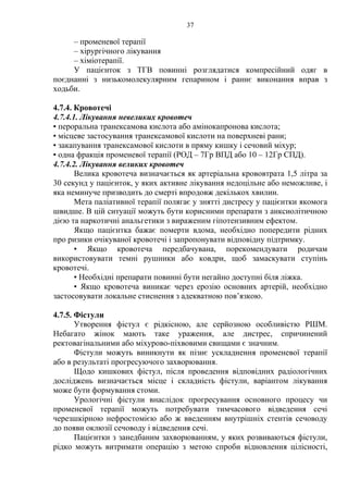 37 
– променевої терапії 
– хірургічного лікування 
– хіміотерапії. 
У пацієнток з ТГВ повинні розглядатися компресійний одяг в 
поєднанні з низькомолекулярним гепарином і раннє виконання вправ з 
ходьби. 
4.7.4. Кровотечі 
4.7.4.1. Лікування невеликих кровотеч 
▪ пероральна транексамова кислота або амінокапронова кислота; 
▪ місцеве застосування транексамової кислоти на поверхневі рани; 
▪ закапування транексамової кислоти в пряму кишку і сечовий міхур; 
▪ одна фракція променевої терапії (РОД – 7Гр ВПД або 10 – 12Гр СПД). 
4.7.4.2. Лікування великих кровотеч 
Велика кровотеча визначається як артеріальна крововтрата 1,5 літра за 
30 секунд у пацієнток, у яких активне лікування недоцільне або неможливе, і 
яка неминуче призводить до смерті впродовж декількох хвилин. 
Мета паліативної терапії полягає у знятті дистресу у пацієнтки якомога 
швидше. В цій ситуації можуть бути корисними препарати з анксиолітичною 
дією та наркотичні анальгетики з вираженим гіпотензивним ефектом. 
Якщо пацієнтка бажає померти вдома, необхідно попередити рідних 
про ризики очікуваної кровотечі і запропонувати відповідну підтримку. 
▪ Якщо кровотеча передбачувана, порекомендувати родичам 
використовувати темні рушники або ковдри, щоб замаскувати ступінь 
кровотечі. 
▪ Необхідні препарати повинні бути негайно доступні біля ліжка. 
▪ Якщо кровотеча виникає через ерозію основних артерій, необхідно 
застосовувати локальне стиснення з адекватною пов’язкою. 
4.7.5. Фістули 
Утворення фістул є рідкісною, але серйозною особливістю РШМ. 
Небагато жінок мають таке ураження, але дистрес, спричинений 
ректовагінальними або міхурово-піхвовими свищами є значним. 
Фістули можуть виникнути як пізнє ускладнення променевої терапії 
або в результаті прогресуючого захворювання. 
Щодо кишкових фістул, після проведення відповідних радіологічних 
досліджень визначається місце і складність фістули, варіантом лікування 
може бути формування стоми. 
Урологічні фістули внаслідок прогресування основного процесу чи 
променевої терапії можуть потребувати тимчасового відведення сечі 
черезшкірною нефростомією або ж введенням внутрішніх стентів сечоводу 
до появи оклюзії сечоводу і відведення сечі. 
Пацієнтки з занедбаним захворюванням, у яких розвиваються фістули, 
рідко можуть витримати операцію з метою спроби відновлення цілісності, 
 