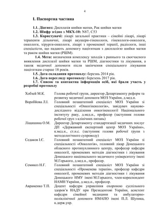 4 
І. Паспортна частина 
1.1. Діагноз: Дисплазія шийки матки, Рак шийки матки 
1.2. Шифр згідно з МКХ-10: N87, C53 
1.3. Користувачі: лікарі загальної практики – сімейні лікарі, лікарі 
терапевти дільничні, лікарі акушери-гінекологи, гінекологи-онкологи, 
онкологи, хірурги-онкологи, лікарі з променевої терапії, радіологи, інші 
спеціалісти, що надають допомогу пацієнткам з дисплазією шийки матки 
та раком шийки матки (РШМ). 
1.4. Мета: визначення комплексу заходів з раннього та своєчасного 
виявлення дисплазії шийки матки та РШМ, діагностики та лікування, а 
також медичної допомоги після закінчення спеціального лікування 
пацієнткам старше 18 років. 
1.5. Дата складання протоколу: березнь 2014 рік. 
1.6. Дата перегляду протоколу: березень 2017 рік. 
1.7. Список та контактна інформація осіб, які брали участь у 
розробці протоколу 
Хобзей М.К. Голова робочої групи, директор Департаменту реформ та 
розвитку медичної допомоги МОЗ України, д.мед.н. 
Воробйова Л.І. Головний позаштатний спеціаліст МОЗ України зі 
спеціальності «Онкогінекологія», завідувач науково- 
дослідного відділення онкогінекології Національного 
інституту раку, д.мед.н., професор (заступник голови 
робочої груп з клінічних питань) 
Ліщишина О.М. Директор Департаменту стандартизації медичних послуг 
ДП «Державний експертний центр МОЗ України», 
к.мед.н., ст.н.с. (заступник голови робочої групи з 
методологічного супроводу) 
Седаков І.Є. Головний позаштатний спеціаліст МОЗ України зі 
спеціальності «Онкологія», головний лікар Донецького 
обласного протипухлинного центру, професор кафедри 
онкології, променевих методів діагностики і лікування 
Донецького національного медичного університету імені 
М.Горького, д.мед.н., професор. 
Семикоз Н.Г. Головний позаштатний спеціаліст МОЗ України зі 
спеціальності «Променева терапія», професор кафедри 
онкології, променевих методів діагностики і лікування 
Донецького НМУ імені М.Горького, член-кореспондент 
НАМН України, д.мед.н., професор. 
Авраменко Т.П. Доцент кафедри управління охороною суспільного 
здоров’я НАДУ при Президентові України, асистент 
кафедри сімейної медицини та амбулаторно- 
поліклінічної допомоги НМАПО імені П.Л. Шупика, 
к.держ.упр. 
 