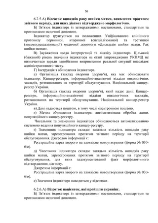 50 
6.2.5.А) Відсоток випадків раку шийки матки, виявлених протягом 
звітного періоду, для яких діагноз підтверджено морфологічно. 
Б) Зв‘язок індикатора із затвердженими настановами, стандартами та 
протоколами медичної допомоги. 
Індикатор ґрунтується на положеннях Уніфікованого клінічного 
протоколу первинної, вторинної (спеціалізованої) та третинної 
(високоспеціалізованої) медичної допомоги «Дисплазія шийки матки. Рак 
шийки матки». 
В) Зауваження щодо інтерпретації та аналізу індикатора. Цільовий 
(бажаний) рівень значення індикатора на етапі запровадження УКПМД не 
визначається заради запобігання викривленню реальної ситуації внаслідок 
адміністративного тиску. 
Г) Інструкція з обчислення індикатора. 
а) Організація (заклад охорони здоров‘я), яка має обчислювати 
індикатор: Канцер-реєстри, інформаційно-аналітичні відділи онкологічних 
закладів, розташованих на території обслуговування. Національний канцер- 
реєстр України. 
б) Організація (заклад охорони здоров‘я), який надає дані: Канцер- 
реєстри, інформаційно-аналітичні відділи онкологічних закладів, 
розташованих на території обслуговування. Національний канцер-реєстр 
України. 
в) Дані надаються поштою, в тому числі електронною поштою. 
г) Метод обчислення індикатора: автоматизована обробка даних 
популяційного канцер-реєстру. 
Чисельник та знаменник індикатора обчислюються автоматизованою 
системою ведення популяційного канцер-реєстру. 
ґ) Знаменник індикатора складає загальна кількість випадків раку 
шийки матки, зареєстрованих протягом звітного періоду на території 
обслуговування. Джерелом інформації є: 
Реєстраційна карта хворого на злоякісне новоутворення (форма № 030- 
6/о). 
д) Чисельник індикатора складає загальна кількість випадків раку 
шийки матки, зареєстрованих протягом звітного періоду на території 
обслуговування, для яких задокументований факт морфологічного 
підтвердження діагнозу. 
Джерелом інформації є: 
Реєстраційна карта хворого на злоякісне новоутворення (форма № 030- 
6/о). 
е) Значення індикатора наводиться у відсотках. 
6.2.6.А) Відсоток пацієнток, які пройшли скринінг. 
Б) Зв‘язок індикатора із затвердженими настановами, стандартами та 
протоколами медичної допомоги. 
 