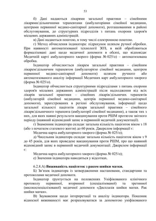 53 
б) Дані надаються лікарями загальної практики – сімейними 
лікарями/дільничними терапевтами (амбулаторіями сімейної медицини, 
центрами первинної медико-санітарної допомоги), розташованими в районі 
обслуговування, до структурних підрозділів з питань охорони здоров'я 
місцевих державних адміністрацій. 
в) Дані надаються поштою, в тому числі електронною поштою. 
г) Метод обчислення індикатора: підрахунок шляхом ручної обробки. 
При наявності автоматизованої технології ЗОЗ, в якій обробляються 
формалізовані дані щодо медичної допомоги в обсязі, що відповідає 
Медичній карті амбулаторного хворого (форма № 025/о) – автоматизована 
обробка. 
Індикатор обчислюється лікарем загальної практики – сімейним 
лікарем/дільничим терапевтом (амбулаторією сімейної медицини, центром 
первинної медико-санітарної допомоги) шляхом ручного або 
автоматизованого аналізу інформації Медичних карт амбулаторного хворого 
(форма № 025/о). 
Індикатор обчислюється структурними підрозділами з питань охорони 
здоров'я місцевих державних адміністрацій після надходження від всіх 
лікарів загальної практики – сімейних лікарів/дільничих терапевтів 
(амбулаторій сімейної медицини, центрів первинної медико-санітарної 
допомоги), зареєстрованих в регіоні обслуговування, інформації щодо 
загальної кількості пацієнтів лікаря загальної практики – сімейного 
лікаря/дільничного терапевта (амбулаторії сімейної медицини), а також тих з 
них, для яких наявні результати вакцинування проти РШМ протягом звітного 
періоду (наявний відповідний запис в первинній медичній документації). 
ґ) Знаменник індикатора складає загальна кількість пацієнток віком з 18 
(або з початком статевого життя) до 60 років. Джерелом інформації є: 
Медична карта амбулаторного хворого (форма № 025/о); 
д) Чисельник індикатора складає загальна кількість пацієнток віком з 9 
до 45 років, для яких проведене вакцинування проти РШМ, про що наявний 
відповідний запис в первинній медичній документації. Джерелом інформації 
є: 
Медична карта амбулаторного хворого (форма № 025/о); 
е) Значення індикатора наводиться у відсотках. 
6.2.8.А) Виживаність пацієнток з раком шийки матки. 
Б) Зв‘язок індикатора із затвердженими настановами, стандартами та 
протоколами медичної допомоги. 
Індикатор ґрунтується на положеннях Уніфікованого клінічного 
протоколу первинної, вторинної (спеціалізованої) та третинної 
(високоспеціалізованої) медичної допомоги «Дисплазія шийки матки. Рак 
шийки матки». 
В) Зауваження щодо інтерпретації та аналізу індикатора. Показник 
відносної виживаності має розраховуватися за допомогою уніфікованого 
 