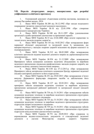 56 
VІІ. Перелік літературних джерел, використаних при розробці 
уніфікованого клінічного протоколу 
1. Електронний документ «Адаптована клінічна настанова, заснована на 
доказах Рак шийки матки», 2014. 
2. Наказ МОЗ України № 208 від 30.12.1992 «Про заходи подальшого 
покращання і розвитку онкологічної допомоги населенню». 
3. Наказ МОЗ України № 10 від 22.01.1996 «Про створення 
національного канцер-реєстру України». 
4. Наказ МОЗ України № 340 від 28.11.1997 «Про удосконалення 
організації служби променевої діагностики та променевої терапії». 
5. Наказ МОЗ України № 33 від 23.02.2000 «При штатні нормативи та 
типові штати закладів охорони здоров’я». 
6. Наказ МОЗ України № 110 від 14.02.2012 «Про затвердження форм 
первинної облікової документації та інструкцій щодо їх заповнення, що 
використовуються у закладах охорони здоров'я незалежно від форми власності та 
підпорядкування». 
7. Наказ МОЗ України № 312 від 08.05.2009 «Про затвердження 
клінічних протоколів надання медичної допомоги хворим на дерматовенерологічні 
захворювання». 
8. Наказ МОЗ України № 954 від 21.12.2009 «Про затвердження 
Примірного табеля оснащення основним медичним обладнанням та виробами 
медичного призначення лікувально-профілактичних закладів охорони здоров'я, що 
надають медичну допомогу онкологічним хворим». 
9. Наказ МОЗ України № 1150 від 27.12.2013 р. «Про затвердження 
Примірного табеля матеріально-технічного оснащення Центру первинної медичної 
(медико-санітарної) допомоги та його підрозділів». 
10. Наказ МОЗ України № 251 від 29.03.2013 «Про затвердження п’ятого 
випуску Державного формуляра лікарських засобів та забезпечення його 
доступності». 
11. Наказ МОЗ України № 127 від 02.03.2011 «Про затвердження 
примірних табелів оснащення медичною технікою та виробами медичного 
призначення центральної районної (районної) та центральної міської (міської) 
лікарень». 
12. Наказ МОЗ України № 734 від 31.10.2011 «Про затвердження табелів 
оснащення медичною технікою та виробами медичного призначення структурних 
підрозділів лікарні планового лікування». 
13. Наказ МОЗ України № 735 від 31.10.2011 «Про затвердження табелів 
оснащення медичною технікою та виробами медичного призначення структурних 
підрозділів лікарні інтенсивного лікування». 
14. Наказ МОЗ України № 739 від 31.10.2011 «Про затвердження табелів 
оснащення медичною технікою та виробами медичного призначення структурних 
підрозділів консультативно-діагностичного центру». 
15. Наказ МОЗ України № 751 від 28.09.2012 «Про створення та 
впровадження медико-технологічних документів зі стандартизації медичної 
допомоги в системі Міністерства охорони здоров’я України» 
 