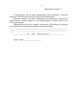 2 
Продовження додатку 3 
Я підтверджую, що все вище перераховане мною прочитане і повністю 
зрозуміло. Я підписую цю згоду на основі мого волевиявлення. 
Лікуючим лікарем мене було попереджено про бережливе ставлення до 
майна закладу охорони здоров’я та про відшкодування за власні кошти у разі 
його пошкодження. 
Інформацію про стан мого здоров’я, проведеного обстеження та лікування, 
його результатів я дозволяю повідомляти наступним особам: 
_____________________________________________________________________ 
_____________________________________________________________________ 
____ 
„____” __________ 20___ року Підпис пацієнта __________________ 
Підпис лікаря _____________________ 
