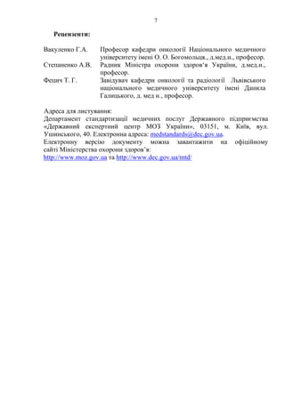 7 
Рецензенти: 
Вакуленко Г.А. Професор кафедри онкології Національного медичного 
університету імені О. О. Богомольця., д.мед.н., професор. 
Степаненко А.В. Радник Міністра охорони здоров‘я України, д.мед.н., 
професор. 
Фецич Т. Г. Завідувач кафедри онкології та радіології Львівського 
національного медичного університету імені Данила 
Галицького, д. мед н., професор. 
Адреса для листування: 
Департамент стандартизації медичних послуг Державного підприємства 
«Державний експертний центр МОЗ України», 03151, м. Київ, вул. 
Ушинського, 40. Електронна адреса: medstandards@dec.gov.ua. 
Електронну версію документу можна завантажити на офіційному 
сайті Міністерства охорони здоров’я: 
http://www.moz.gov.ua та http://www.dec.gov.ua/mtd/ 
 