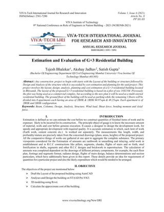 VIVA-Tech International Journal for Research and Innovation Volume 1, Issue 4 (2021)
ISSN(Online): 2581-7280 Article No. X
PP XX-XX
VIVA Institute of Technology
9th National Conference on Role of Engineers in Nation Building – 2021 (NCRENB-2021)
www.viva-technology.org/New/IJRI
Estimation and Evaluation of G+3 Residential Building
Tejesh Bhalekar1, Akshay Jadhav2, Satish Gupta3
(Bachelor Of Engineering Department Of Civil Engineering Mumbai University/ Viva Institue Of
Technology Mumbai-401305)
Abstract : Any construction project to begin with starts with the Layout of the building or structure followed by
Design and Analysis of the structure which is succeeded by cost estimation and planning for the said project. This
project involves the layout, design, analysis, planning and cost estimation of a G+3 residential building located
in Bhiwandi. The layout of the proposed G+3 residential building is based on a plot of size 18X15M. Previously
the plot was being used as a commercial complex, but according to the new plan it will be used as a multi-storied
residential building. The ground floor of the building will beused as parking while the remaining 3 floors will be
divided into 6 apartments each having an area of 2BHK & 1BHK 60.97sqm & 48.25sqm. Each apartment is of
2BHK and 1BHK configuration.
Keywords: Beam, Columns, Design, Analysis, Structure, Wind load, Shear force, bending moment and Axial
force.
I. INTRODUCTION
Estimation is defined as we can estimate the cost before we construct quantities of finished items of work and its
expenses likely to be incurred for its construction. . The principle object of gauge is to know the necessary amount
of material, work and cost before genuine execution. It causes a designer to design the development work, for
speedy and appropriate development with required quality. It is accurate estimation in which, each item of work
(Earth work, cement concrete etc.) Is worked out separately. The measurements like length, width, and
profundity/stature are precisely taken from the concerned drawings (plans, areas, heights) of the proposed project.
All the comparative things of works are gathered at one spot to aggregate the complete substance. The primary
viewpoints considered for the Estimation of amounts are earthwork in unearthing and inlaying, solid work in
establishment and in R.C.C constructions like pillars, segments, chunks, flights of stairs and so forth, steel
fortification in shafts, segments and other R.C.C designs and brickwork in superstructure. The calculation of
amounts was completed dependent on the drawings of different primary components, for example, the each floor
plan, footings and segments format, radiates design, flights of stairs design, balance determinations and section
particulars, which have additionally been given in this report. These details provide an idea for requirement of
quantities for a particular project and also the likely expenditure which would be needed to be arranged.
II. OBJECTIVE
The objectives of the project are mentioned below:
 Draft the Layout of the proposed building using AutoCAD
 Analyses and Design the building on STAAD Pro V8i3.
 3D modeling using Rivet.
 Calculate the approximate cost of the building.
 