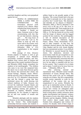 Dancing Toes: Expressing Self in Mrinalini Sarabhai’s The Voice of the Heart Page 1012
International Journal of Research (IJR) Vol-1, Issue-5, June 2014 ISSN 2348-6848
send their daughters and they were prejudiced
against her too:
PEOPLE IN AHMEDABAD
TOOK A LONG TIME TO
UNDERSTAND THE
tremendous physical work
required to be a dancer. Many
remarked that being married to
a ‘Sarabhai’ I should not
dance. Someone wrote to Papa
commiserating with him that
his son had married a dancing
girl! . . . The long hours of
hard work that I put in, the
efforts to keep up with my
career and to run a home, were
of course completely ignored.
(Mrinalini, 2004, p. 123)
(capitalization in the original
text)
With passage of time, Darpana
became popular in Gujarat as well as got
recognition at national level. Mrinalini
successfully countered prejudice and bias.
Students from various parts of Gujarat and
other parts of the country enrolled in Darpana
and Mrinalini (2004) fondly remembers her
students in her autobiography: “The children
who came to me were like unopened buds.
My desire was to make them blossom gently
into flowers that mirrored their artistic and
ancient heritage. ‘Darpana’ means ‘Mirror’
and the universe I feel is reflected within each
one of us” (p. 157). Mrinalini’s dream became
true and she formed a group that later
performed across the world showing rich
cultural traditions of India. Darpana also
revived the traditional Gujarati theatre and
puppetry and saved it from extinction. Apart
from imparting training and guidance to
thousands of students, Mrinalini worked
continuously for five decades to improvise
her art and won number of awards and
honours.
Mrinalini adoringly calls her students
at Darpana as her dancer-daughters and they
call her ‘Amma’. This mother-daughter
relationship between teacher and students is
seldom found as she proudly speaks of her
disciples, “My women friends had in the past
often tried to persuade me to buy expensive
jewellery but I would boast, ‘My diamonds
and emeralds are my dancers in Darpana’”
(Mrinalini, 2004, p. 266-67). Mrinalini is still
active even at the age of 93. She loves to
teach her disciples that “Each mudra has to be
understood in its deeper context” (Mrinalini,
2004, p. 12). She has toured all over the world
with her troupe of dancers and has bagged
acclaim for her creativity. Her autobiography
is full of detailed description of her
international tours to Indonesia, Egypt,
France, Africa, China, Switzerland, U.S.A.
and to other countries. At that time, the
celebrated classical dancers like Ram Gopal,
Uday Shanker and his wife Amala Shankar
had won international acclaim. It was difficult
for Mrinalini to succeed beyond the Indian
shores. Her dedication, devotion and
perseverance made her get recognition as one
of the distinguished dancer of her time. She
became an internationally renowned artist but
she never thought of settling in abroad. Her
love for her dance is matched with her love
for her country: “But I wanted to live in India
and to dance. I could never be away from my
roots. . .” (Mrinalini, 2004, p. 74).
After achieving national and
international fame, Mrinalini turned towards
reformation of society through dance. She
believed that social evils can be eradicated
using the art of dance. She felt a responsibility
towards society especially to work for the
upliftment of the women who are the
marginalized in our society. Mrinalini has
grown up in matriarchal society in Kerala. It
was only in Ahmedabad she observed very
closely how women are subjugated under
patriarchal system of our society. She felt the
need to bring about a public awareness about
gender discrimination and domestic violence
that women of every class daily endure. Both
Mrinalini and her daughter, Mallika, through
their creative dance sought justice and
freedom from subjugation and violence for
women. For decades, both of them singly or
 