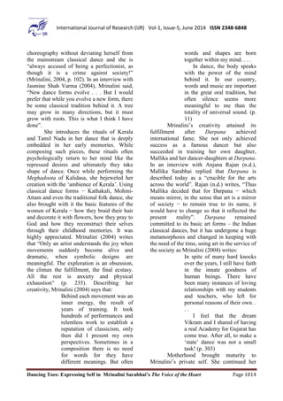 Dancing Toes: Expressing Self in Mrinalini Sarabhai’s The Voice of the Heart Page 1014
International Journal of Research (IJR) Vol-1, Issue-5, June 2014 ISSN 2348-6848
choreography without deviating herself from
the mainstream classical dance and she is
“always accused of being a perfectionist, as
though it is a crime against society!”
(Mrinalini, 2004, p. 102). In an interview with
Jasmine Shah Varma (2004), Mrinalini said,
“New dance forms evolve . . . But I would
prefer that while you evolve a new form, there
be some classical tradition behind it. A tree
may grow in many directions, but it must
grow with roots. This is what I think I have
done”.
She introduces the rituals of Kerala
and Tamil Nadu in her dance that is deeply
embedded in her early memories. While
composing such pieces, these rituals often
psychologically return to her mind like the
repressed desires and ultimately they take
shape of dance. Once while performing the
Meghadoota of Kalidasa, she bejeweled her
creation with the ‘ambience of Kerala’. Using
classical dance forms − Kathakali, Mohini-
Attam and even the traditional folk dance, she
also brought with it the basic features of the
women of Kerala − how they braid their hair
and decorate it with flowers, how they pray to
God and how they reconstruct their selves
through their childhood memories. It was
highly appreciated. Mrinalini (2004) writes
that “Only an artist understands the joy when
movements suddenly become alive and
dramatic, when symbolic designs are
meaningful. The exploration is an obsession,
the climax the fulfillment, the final ecstasy.
All the rest is anxiety and physical
exhaustion” (p. 235). Describing her
creativity, Mrinalini (2004) says that:
Behind each movement was an
inner energy, the result of
years of training. It took
hundreds of performances and
relentless work to establish a
reputation of classicism, only
then did I present my own
perspectives. Sometimes in a
composition there is no need
for words for they have
different meanings. But often
words and shapes are born
together within my mind. . . .
In dance, the body speaks
with the power of the mind
behind it. In our country,
words and music are important
in the great oral tradition, but
often silence seems more
meaningful to me than the
totality of universal sound. (p.
11)
Mrinalini’s creativity attained its
fulfillment after Darpana achieved
international fame. She not only achieved
success as a famous dancer but also
succeeded in training her own daughter,
Mallika and her dancer-daughters at Darpana.
In an interview with Anjana Rajan (n.d.),
Mallika Sarabhai replied that Darpana is
described today as a “crucible for the arts
across the world”. Rajan (n.d.) writes, “Thus
Mallika decided that for Darpana − which
means mirror, in the sense that art is a mirror
of society − to remain true to its name, it
would have to change so that it reflected the
present reality”. Darpana remained
committed to its basic art forms – the Indian
classical dances, but it has undergone a huge
metamorphosis and changed in keeping with
the need of the time, using art in the service of
the society as Mrinalini (2004) writes:
In spite of many hard knocks
over the years, I still have faith
in the innate goodness of
human beings. There have
been many instances of loving
relationships with my students
and teachers, who left for
personal reasons of their own. .
. .
I feel that the dream
Vikram and I shared of having
a real Academy for Gujarat has
come true. After all, to make a
‘state’ dance was not a small
task! (p. 303)
Motherhood brought maturity to
Mrinalini’s private self. She continued her
 