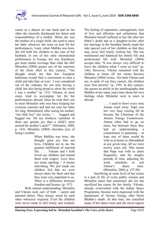 Dancing Toes: Expressing Self in Mrinalini Sarabhai’s The Voice of the Heart Page 1015
International Journal of Research (IJR) Vol-1, Issue-5, June 2014 ISSN 2348-6848
career as a dancer on one hand and on the
other she sincerely discharged her duties and
responsibilities of a mother. When she was
the mother of a single child, she used to carry
her baby wherever she went on tour for her
performances. Later, when Mallika was born,
she left both her children to the care of her
husband. In one of her early international
performance in Europe, her son, Kartikeya,
got more media coverage than what she did!
Mrinalini (2004) quotes one of the reporters
of the Daily Mail in this context, “‘the
thought struck me that few European
ballerinas would find it convenient to bear a
child and take him on tour’. I was considered
out of the ordinary for not only having a
child, but also being proud to show the world
I was a mother” (p. 131). Vikram, in most
cases, tried to accompany her for her
performances abroad. Once he took their son
to meet Mrinalini who was busy keeping her
overseas concerts and had not seen her baby
for long. Immediately after seeing his mother,
“our little boy” she writes, “. . . hugged and
hugged me. All my tiredness vanished. Is
there any greater joy than a child’s arms
around his mother’s neck?” (Mrinalini, 2004,
p. 143). Mrinalini (2004) cherishes joys of
being a mother:
When Mallika was born, she
brought great joy into our
lives. Children are to me the
greatest fulfillment of married
life. . . . Vikram and I both
loved our children and treated
them with respect. Love does
not mean spoiling − it means
cherishing. We just made our
children feel that we were
always there for them and that
they were very important to us.
There is a difference between
freedom and licence. (p. 157)
With mutual understanding, Mrinalini
and Vikram took care of both − career and
parental duties. They always stood by each
other whenever required. Even the children
were never made to feel lonely and isolated.
The feeling of separation, estrangement, lack
of love and affection and solitariness that
Mrinalini herself suffered in her life after her
father’s death and as a daughter-in-law after
her marriage in the Sarabhai family made her
take special care of her children so that they
may never feel lonely without her. She has
maintained and balanced her family life and
professional life well. Mrinalini (2004)
accepts that, “It was always very difficult to
leave the children when I went on tour” (p.
146). However, Vikram remained with the
children at home till her return because
Mrinalini (2004) writes, “for both Vikram and
me, in spite of our busy careers, the children
were first priority” (p. 159). In this context,
she quotes an article in her autobiography that
Mallika wrote many years later about her own
feelings when Mrinalini went to tours in
abroad:
. . . I used to howl every time
Amma went away. Papa was
not very busy touring till he
became the Chairman of the
Atomic Energy Commission.
Amma often had to go on
tours, but between them they
had an understanding, a
commitment to parenting − at
least one of them would be
with us at home in Ahmedabad
at any given time, till we were
twelve years old. This meant
that Papa was with us alone
frequently, and for lengthy
periods of time, adjusting his
work schedules to suit
Amma’s dance ones.
(Mrinalini, 2004, p. 157-58)
Sacrificing at some level of her career
is a part of life of every public woman and
Mrinalini states that sometimes she too has
sacrificed her career for her family. Vikram,
already overworked with the Indian Space
Programme, became more engrossed with the
department of Atomic Energy after Homi
Bhabha’s death. At that time, she cancelled
many of her dance tours and she never regrets
 
