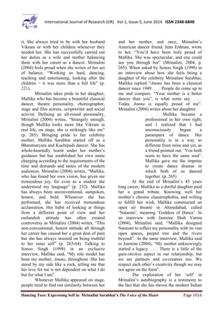 Dancing Toes: Expressing Self in Mrinalini Sarabhai’s The Voice of the Heart Page 1016
International Journal of Research (IJR) Vol-1, Issue-5, June 2014 ISSN 2348-6848
it. She always tried to be with her husband
Vikram or with her children whenever they
needed her. She has successfully carried out
her duties as a wife and mother balancing
them with her career as a dancer. Mrinalini
(2004) feels proud when she writes of her act
of balance, “Working so hard, dancing,
teaching and entertaining, looking after the
children − it was more than a full life” (p.
221).
Mrinalini takes pride in her daughter,
Mallika who has become a beautiful classical
dancer, theatre personality, choreographer,
stage and film actress, scriptwriter and social
activist. Defining an all-round personality,
Mrinalini (2004) writes, “Strangely enough,
though Mallika looks more like Vikram in
real life, on stage, she is strikingly like me”
(p. 265). Bringing pride to her celebrity
mother, Mallika Sarabhai started off as a
Bharatnatyam and Kuchipudi dancer. She has
whole-heartedly learnt under her mother’s
guidance but has established her own name
changing according to the requirements of the
time and demands and tastes of the modern
audiences. Mrinalini (2004) writes, “Mallika,
who has found her own vision, has given me
tremendous joy, for even as a student she
understood my language” (p. 232). Mallika
has always been unconventional, outspoken,
honest, and bold. Whenever she has
performed, she has received tremendous
acclamation. Her habit of looking at things
from a different point of view and her
outlandish attitude has often created
controversy as Mrinalini (2004) writes, “This
non-conventional, honest attitude all through
her career has caused her a great deal of pain
but she has always insisted on being truthful
to her inner self” (p. 263-64). Talking to
Sonoo Singh (1998) in an exclusive
interview, Mallika said, “My role model has
been my mother, Amma, throughout. She has
stood by my side like a rock, telling me that
her love for me is not dependent on what I do
but for what I am”.
Whenever Mallika appeared on stage,
people tried to find out similarity between her
and her mother, and once, Mrinalini’s
American dancer friend, Jean Erdman, wrote
to her, “You’d have been truly proud of
Mallika. She was spectacular, and one could
see you through her” (Mrinalini, 2004, p.
265). When asked by Sonoo Singh (1998) in
an interview about how she feels being a
daughter of the celebrity Mrinalani Sarabhai,
Mallika replied “Amma has been a classical
dancer since 1949. . . . People do come up to
me and compare. “Your mother is a better
dancer than you”, is what some say. . . .
Today Amma is equally proud of me”.
Mrinalini (2004) writes about her daughter:
. . . Mallika became a
professional in her own right,
and I realized that I had
unconsciously begun a
parampara of dance. Her
personality is in a way so
different from mine and yet, as
a friend pointed out, ‘You both
seem to have the same soul’.
Mallika gave me the impetus
to create dance dramas in
which both of us danced
together. (p. 265)
At the end of Mrinalini’s 45 years
long career, Mallika as a dutiful daughter paid
her a grand tribute. Knowing well her
mother’s chronic claustrophobia, and willing
to fulfill her wish, Mallika constructed an
open air theatre in Ahmedabad, called
‘Natarani’, meaning ‘Goddess of Dance’. In
an interview with Jasmine Shah Varma
(2004), Mrinalini said, “Mallika designed
Natarani to reflect my personality with its vast
open spaces, peepul tree and the rivers
beyond”. In the same interview, Mallika said
to Jasmine (2004), “My mother unknowingly
started a legacy. . . . There is a little of the
guru-shishya aspect in our relationship, but
we are partners and co-creators too. We
respect each other’s creativity though we may
not agree on the form”.
The exploration of her ‘self’ in
Mrinalini’s autobiography is a testimony to
the fact that she has shown the modern Indian
 