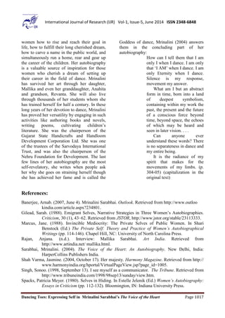 Dancing Toes: Expressing Self in Mrinalini Sarabhai’s The Voice of the Heart Page 1017
International Journal of Research (IJR) Vol-1, Issue-5, June 2014 ISSN 2348-6848
women how to rise and reach their goal in
life, how to fulfill their long cherished dream,
how to carve a name in the public world, and
simultaneously run a home, rear and gear up
the career of the children. Her autobiography
is a valuable source of inspiration for those
women who cherish a dream of setting up
their career in the field of dance. Mrinalini
has survived her art through her daughter,
Mallika and even her granddaughter, Anahita
and grandson, Revanta. She will also live
through thousands of her students whom she
has trained herself for half a century. In these
long years of her devotion to dance, Mrinalini
has proved her versatility by engaging in such
activities like authoring books and novels,
writing poems, cultivating children’s
literature. She was the chairperson of the
Gujarat State Handicrafts and Handloom
Development Corporation Ltd. She was one
of the trustees of the Sarvodaya International
Trust, and was also the chairperson of the
Nehru Foundation for Development. The last
few lines of her autobiography are the most
self-revelatory, she writes when people ask
her why she goes on straining herself though
she has achieved her fame and is called the
Goddess of dance, Mrinalini (2004) answers
them in the concluding part of her
autobiography:
How can I tell them that I am
only I when I dance. I am only
that ‘I AM’ when I dance. I am
only Eternity when I dance.
Silence is my response,
movement my answer.
What am I but an abstract
form in time, born into a land
of deepest symbolism,
containing within my work the
past, the present and the future
of a conscious force beyond
time, beyond space, the echoes
of which may be heard and
seen in later vision. . . .
Can anyone ever
understand these words? There
is no separateness in dance and
my entire being.
It is the radiance of my
spirit that makes for the
movements of my limbs. (p.
304-05) (capitalization in the
original text)
References:
Banerjee, Arnab. (2007, June 4). Mrinalini Sarabhai. Outlook. Retrieved from http://www.outloo
kindia.com/article.aspx?234801.
Gilead, Sarah. (1988). Emigrant Selves, Narrative Strategies in Three Women’s Autobiographies.
Criticism, 30 (1), 43–62. Retrieved from JSTOR, http://www.jstor.org/stable/23113333.
Marcus, Jane. (1988). Invincible Mediocrity: The Private Selves of Public Women. In Shari
Benstock (Ed.) The Private Self: Theory and Practice of Women’s Autobiographical
Writings (pp. 114-146). Chapel Hill, NC: University of North Carolina Press.
Rajan, Anjana. (n.d.). Interview: Mallika Sarabhai. Art India. Retrieved from
http://www.artindia.net/ mallika.html.
Sarabhai, Mrinalini. (2004). The Voice of the Heart: An Autobiography. New Delhi, India:
HarperCollins Publishers India.
Shah Varma, Jasmine. (2004, October 17). Her majesty. Harmony Magazine. Retrieved from http://
www.harmonyindia.org/hportal/VirtualPageView.jsp?page_id=1005.
Singh, Sonoo. (1998, September 13). I see myself as a communicator. The Tribune. Retrieved from
http://www.tribuneindia.com/1998/98sep13/sunday/view.htm.
Spacks, Patricia Meyer. (1980). Selves in Hiding. In Estelle Jelenik (Ed.) Women’s Autobiography:
Essays in Criticism (pp. 112-132). Bloomington, IN: Indiana University Press.
 