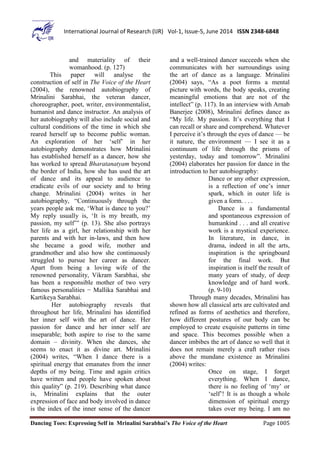 Dancing Toes: Expressing Self in Mrinalini Sarabhai’s The Voice of the Heart Page 1005
International Journal of Research (IJR) Vol-1, Issue-5, June 2014 ISSN 2348-6848
and materiality of their
womanhood. (p. 127)
This paper will analyse the
construction of self in The Voice of the Heart
(2004), the renowned autobiography of
Mrinalini Sarabhai, the veteran dancer,
choreographer, poet, writer, environmentalist,
humanist and dance instructor. An analysis of
her autobiography will also include social and
cultural conditions of the time in which she
reared herself up to become public woman.
An exploration of her ‘self’ in her
autobiography demonstrates how Mrinalini
has established herself as a dancer, how she
has worked to spread Bharatanatyam beyond
the border of India, how she has used the art
of dance and its appeal to audience to
eradicate evils of our society and to bring
change. Mrinalini (2004) writes in her
autobiography, “Continuously through the
years people ask me, ‘What is dance to you?’
My reply usually is, ‘It is my breath, my
passion, my self’” (p. 13). She also portrays
her life as a girl, her relationship with her
parents and with her in-laws, and then how
she became a good wife, mother and
grandmother and also how she continuously
struggled to pursue her career as dancer.
Apart from being a loving wife of the
renowned personality, Vikram Sarabhai, she
has been a responsible mother of two very
famous personalities − Mallika Sarabhai and
Kartikeya Sarabhai.
Her autobiography reveals that
throughout her life, Mrinalini has identified
her inner self with the art of dance. Her
passion for dance and her inner self are
inseparable; both aspire to rise to the same
domain – divinity. When she dances, she
seems to enact it as divine art. Mrinalini
(2004) writes, “When I dance there is a
spiritual energy that emanates from the inner
depths of my being. Time and again critics
have written and people have spoken about
this quality” (p. 219). Describing what dance
is, Mrinalini explains that the outer
expression of face and body involved in dance
is the index of the inner sense of the dancer
and a well-trained dancer succeeds when she
communicates with her surroundings using
the art of dance as a language. Mrinalini
(2004) says, “As a poet forms a mental
picture with words, the body speaks, creating
meaningful emotions that are not of the
intellect” (p. 117). In an interview with Arnab
Banerjee (2008), Mrinalini defines dance as
“My life. My passion. It’s everything that I
can recall or share and comprehend. Whatever
I perceive it’s through the eyes of dance — be
it nature, the environment — I see it as a
continuum of life through the prisms of
yesterday, today and tomorrow”. Mrinalini
(2004) elaborates her passion for dance in the
introduction to her autobiography:
Dance or any other expression,
is a reflection of one’s inner
spark, which in outer life is
given a form. . . .
Dance is a fundamental
and spontaneous expression of
humankind . . . and all creative
work is a mystical experience.
In literature, in dance, in
drama, indeed in all the arts,
inspiration is the springboard
for the final work. But
inspiration is itself the result of
many years of study, of deep
knowledge and of hard work.
(p. 9-10)
Through many decades, Mrinalini has
shown how all classical arts are cultivated and
refined as forms of aesthetics and therefore,
how different postures of our body can be
employed to create exquisite patterns in time
and space. This becomes possible when a
dancer imbibes the art of dance so well that it
does not remain merely a craft rather rises
above the mundane existence as Mrinalini
(2004) writes:
Once on stage, I forget
everything. When I dance,
there is no feeling of ‘my’ or
‘self’! It is as though a whole
dimension of spiritual energy
takes over my being. I am no
 