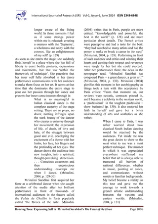 Dancing Toes: Expressing Self in Mrinalini Sarabhai’s The Voice of the Heart Page 1006
International Journal of Research (IJR) Vol-1, Issue-5, June 2014 ISSN 2348-6848
longer aware of the living
world. In those moments I feel
as if some strange power
within me is released: creating
a oneness with the ‘Supreme’,
a wholeness and unity with the
cosmos, like an enlightenment
of my self! (p. 129)
As soon as she enters the stage, she suddenly
finds herself in a place where she has full of
liberty to enact bodily postures, expressions
and movements, but that too ‘within the
framework of technique’. She perceives that
her inner self fully absorbed in her dance
performance communicates with her audience
to make them focus on her art. It seems at that
time that she dominates the entire stage to
pour out her passion through her dance and
presents her inner consciousness through it:
What is so meaningful in
Indian classical dance is the
complete austerity of the stage
setting. There are no props, no
decor, nothing infringes upon
the stark beauty of the dancer
who creates a universe through
her movement: the expression
of life, of death, of love and
hate, of the struggle between
good and evil, developing the
excitement of a theme with her
limbs, her face, her fingers and
the profundity of her eyes. The
dancer draws the audience into
new insights, into a spiritual,
thought-provoking dimension.
. . . Conscious awareness and
then unconscious
understanding envelops me
when I dance. (Mrinalini,
2004, p. 129-30)
Mrinalini Sarabhai first acquired her
fame as a celebrated dancer when she caught
attention of the media after her brilliant
performance in front of thousands of
international audiences in the theatre called
the Palais de Chaillot in Paris popularly
called ‘the Mecca of the Arts’. Mrinalini
(2004) writes that in Paris, people are more
critical, “knowledgeable and powerful, the
best in the world” (p. 128) and are more
particular about details. The French critics
were perceptive and had a taste for the best:
“they had watched so many artists and had the
power to make or break a career in the west”
(Mrinalini, 2004, p. 128). Performing in front
of such audience and critics and winning their
hearts and earning their respect and reverence
were tough for her but she could succeed.
After her performance there, the news in the
newspaper read, “Mrinalini Sarabhai has
conquered Paris − a great dancer, a great art!”
(Mrinalini, 2004, p. 130). Mrinalini (2004)
glorifies this moment in her autobiography as
things took a turn with this acceptance by
Paris critics: “From that moment on, our
reviews were ecstatic, contracts poured in,
and I became a celebrity in the western world,
a ‘professional’ in the toughest profession −
show business! (p. 130). It also restored her
faith in herself and gave her a better
understanding of arts and aesthetics as she
writes:
When I came to Paris, I was
rather worried about how
classical South Indian dancing
would be received by the
audiences. Yet inside me was
the great desire to show to the
west what to me was a most
perfect technique. The manner
in which it was appreciated
everywhere reaffirmed my
belief that art is always able to
transcend all barriers of
national differences, whether
in music, painting or dance,
and communicates without
words or familiar backgrounds.
My belief became a reality on
this tour and gave me the
courage to work towards a
greater artistic understanding
between the western and
eastern worlds. (Mrinalini,
2004, p. 131)
 