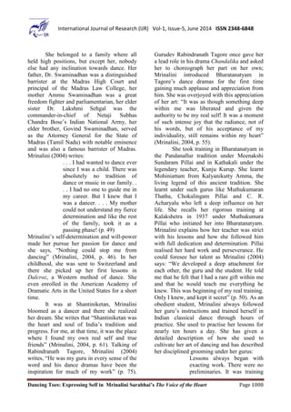Dancing Toes: Expressing Self in Mrinalini Sarabhai’s The Voice of the Heart Page 1008
International Journal of Research (IJR) Vol-1, Issue-5, June 2014 ISSN 2348-6848
She belonged to a family where all
held high positions, but except her, nobody
else had any inclination towards dance. Her
father, Dr. Swaminadhan was a distinguished
barrister at the Madras High Court and
principal of the Madras Law College, her
mother Ammu Swaminadhan was a great
freedom fighter and parliamentarian, her elder
sister Dr. Lakshmi Sehgal was the
commander-in-chief of Netaji Subhas
Chandra Bose’s Indian National Army, her
elder brother, Govind Swaminadhan, served
as the Attorney General for the State of
Madras (Tamil Nadu) with notable eminence
and was also a famous barrister of Madras.
Mrinalini (2004) writes:
. . . I had wanted to dance ever
since I was a child. There was
absolutely no tradition of
dance or music in our family. .
. . I had no one to guide me in
my career. But I knew that I
was a dancer. . . . My mother
could not understand my fierce
determination and like the rest
of the family, took it as a
passing phase! (p. 49)
Mrinalini’s self-determination and will-power
made her pursue her passion for dance and
she says, “Nothing could stop me from
dancing” (Mrinalini, 2004, p. 46). In her
childhood, she was sent to Switzerland and
there she picked up her first lessons in
Dalcroz, a Western method of dance. She
even enrolled in the American Academy of
Dramatic Arts in the United States for a short
time.
It was at Shantiniketan, Mrinalini
bloomed as a dancer and there she realized
her dream. She writes that “Shantiniketan was
the heart and soul of India’s tradition and
progress. For me, at that time, it was the place
where I found my own real self and true
friends” (Mrinalini, 2004, p. 61). Talking of
Rabindranath Tagore, Mrinalini (2004)
writes, “He was my guru in every sense of the
word and his dance dramas have been the
inspiration for much of my work” (p. 75).
Gurudev Rabindranath Tagore once gave her
a lead role in his drama Chandalika and asked
her to choreograph her part on her own;
Mrinalini introduced Bharatanatyam in
Tagore’s dance dramas for the first time
gaining much applause and appreciation from
him. She was overjoyed with this appreciation
of her art: “It was as though something deep
within me was liberated and given the
authority to be my real self! It was a moment
of such intense joy that the radiance, not of
his words, but of his acceptance of my
individuality, still remains within my heart”
(Mrinalini, 2004, p. 55).
She took training in Bharatanatyam in
the Pandanallur tradition under Meenakshi
Sundaram Pillai and in Kathakali under the
legendary teacher, Kunju Kurup. She learnt
Mohiniattam from Kalyanikutty Amma, the
living legend of this ancient tradition. She
learnt under such gurus like Muthukumaran
Thatha, Chokalingam Pillai and C. R.
Acharyalu who left a deep influence on her
life. She recalls her rigorous training at
Kalakshetra in 1937 under Muthukumara
Pillai who initiated her into Bharatanatyam.
Mrinalini explains how her teacher was strict
with his lessons and how she followed him
with full dedication and determination. Pillai
realised her hard work and perseverance. He
could foresee her talent as Mrinalini (2004)
says: “We developed a deep attachment for
each other, the guru and the student. He told
me that he felt that I had a rare gift within me
and that he would teach me everything he
knew. This was beginning of my real training.
Only I knew, and kept it secret” (p. 50). As an
obedient student, Mrinalini always followed
her guru’s instructions and trained herself in
Indian classical dance through hours of
practice. She used to practise her lessons for
nearly ten hours a day. She has given a
detailed description of how she used to
cultivate her art of dancing and has described
her disciplined grooming under her gurus:
Lessons always began with
exacting work. There were no
preliminaries. It was training
 