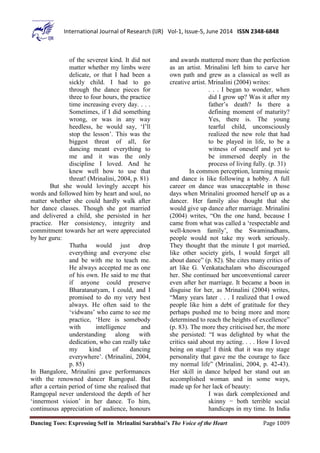 Dancing Toes: Expressing Self in Mrinalini Sarabhai’s The Voice of the Heart Page 1009
International Journal of Research (IJR) Vol-1, Issue-5, June 2014 ISSN 2348-6848
of the severest kind. It did not
matter whether my limbs were
delicate, or that I had been a
sickly child. I had to go
through the dance pieces for
three to four hours, the practice
time increasing every day. . . .
Sometimes, if I did something
wrong, or was in any way
heedless, he would say, ‘I’ll
stop the lesson’. This was the
biggest threat of all, for
dancing meant everything to
me and it was the only
discipline I loved. And he
knew well how to use that
threat! (Mrinalini, 2004, p. 81)
But she would lovingly accept his
words and followed him by heart and soul, no
matter whether she could hardly walk after
her dance classes. Though she got married
and delivered a child, she persisted in her
practice. Her consistency, integrity and
commitment towards her art were appreciated
by her guru:
Thatha would just drop
everything and everyone else
and be with me to teach me.
He always accepted me as one
of his own. He said to me that
if anyone could preserve
Bharatanatyam, I could, and I
promised to do my very best
always. He often said to the
‘vidwans’ who came to see me
practice, ‘Here is somebody
with intelligence and
understanding along with
dedication, who can really take
my kind of dancing
everywhere’. (Mrinalini, 2004,
p. 85)
In Bangalore, Mrinalini gave performances
with the renowned dancer Ramgopal. But
after a certain period of time she realised that
Ramgopal never understood the depth of her
‘innermost vision’ in her dance. To him,
continuous appreciation of audience, honours
and awards mattered more than the perfection
as an artist. Mrinalini left him to carve her
own path and grew as a classical as well as
creative artist. Mrinalini (2004) writes:
. . . I began to wonder, when
did I grow up? Was it after my
father’s death? Is there a
defining moment of maturity?
Yes, there is. The young
tearful child, unconsciously
realized the new role that had
to be played in life, to be a
witness of oneself and yet to
be immersed deeply in the
process of living fully. (p. 31)
In common perception, learning music
and dance is like following a hobby. A full
career on dance was unacceptable in those
days when Mrinalini groomed herself up as a
dancer. Her family also thought that she
would give up dance after marriage. Mrinalini
(2004) writes, “On the one hand, because I
came from what was called a ‘respectable and
well-known family’, the Swaminadhans,
people would not take my work seriously.
They thought that the minute I got married,
like other society girls, I would forget all
about dance” (p. 82). She cites many critics of
art like G. Venkatachalam who discouraged
her. She continued her unconventional career
even after her marriage. It became a boon in
disguise for her, as Mrinalini (2004) writes,
“Many years later . . . I realized that I owed
people like him a debt of gratitude for they
perhaps pushed me to being more and more
determined to reach the heights of excellence”
(p. 83). The more they criticised her, the more
she persisted: “I was delighted by what the
critics said about my acting. . . . How I loved
being on stage! I think that it was my stage
personality that gave me the courage to face
my normal life” (Mrinalini, 2004, p. 42-43).
Her skill in dance helped her stand out an
accomplished woman and in some ways,
made up for her lack of beauty:
I was dark complexioned and
skinny − both terrible social
handicaps in my time. In India
 