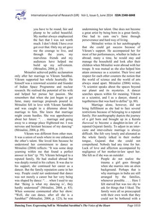 Dancing Toes: Expressing Self in Mrinalini Sarabhai’s The Voice of the Heart Page 1010
International Journal of Research (IJR) Vol-1, Issue-5, June 2014 ISSN 2348-6848
you have to be round, fair and
plump to be called beautiful.
My mother always emphasized
the fact that I was not worth
much. I don’t think I have ever
got over that. Only my art gave
me the courage to live, and
through the years, my
marvelous friends and my
audiences have helped me
build up my self-esteem.
(Mrinalini, 2004, p. 35)
Mrinalini achieved public acclamation
only after her marriage to Vikram Sarabhai.
Vikram supported her whole heartedly. He
himself was a renowned scientist and founder
of Indian Space Programme and nuclear
research. He realised the potential of his wife
and helped her pursue her passion. She
remembers that when she just began to get
fame, many marriage proposals poured in.
Mrinalini fell in love with Vikram Sarabhai
and was caught in a dilemma about her
marriage to him. She knew that marriage
might create hurdles. She was apprehensive
about her future: “. . . marriage and going
away to a strange place frightened me. I was
nervous and hesitant because of my dancing”
(Mrinalini, 2004, p. 89).
Vikram was different from other men.
It was a union of souls where in one enhanced
the other’s talent. She loved him because he
understood her commitment to dance as
Mrinalini (2004) reflects: “It was some deep
yearning within me that found a perfect
answer in him” (p. 79). Vikram belonged to a
reputed family. He had studied abroad but
was deeply rooted in his culture. It was due to
his support, she continued her career as a
dancer. But the family reputation came in her
way. People could not understand that dance
was not merely a career but her very being
was shaped by dance: “. . . when I used to say
that ‘Being is what my dancing is’, they
hardly understood” (Mrinalini, 2004, p. 83).
When someone commented after her show:
“Well, she can dance, after all she is a
Sarabhai!” (Mrinalini, 2004, p. 123), he was
undermining her talent. One does not become
a great artist by being born in a great family.
One had to earn one’s fame through
perseverance and hard way of living.
Mrinalini writes in her autobiography
that she could get success because of
Vikram’s support. He accompanied her for
most of her performances, whether in India or
abroad; many a time, he would stay and
manage the household and look after their
children when Mrinalini went abroad with her
troupe. It was mutual as she also helped him
attain eminence as a scientist. Their love and
respect for each other counters the notion that
the world of science and the world of arts
always stand apart. Mrinalini (2004) writes,
“A scientist speaks about the spaces beyond
our planet and its mysteries. A dancer
searches spaces within for meaning. Vikram
as a scientist, and I as a dancer, shared a
togetherness that was hard to define” (p. 80).
Marriage alone, however, did not
bring fulfillment as she had to face several
restrictions because of belonging to a reputed
family. Her autobiography depicts the journey
of a girl born and brought up in a Kerala
tharavad to become a daughter-in-law of a
reputed Gujarati family. To adjust in an inter-
caste and inter-culture marriage is always
difficult. She felt very lonely and alienated as
the whole family talked in their mother
tongue, Gujarati that she could not
comprehend. Nobody had any time for her.
Lack of love and affection accompanied by
negligence of her mother-in-law upset her.
She felt as if she was an outsider:
People do not realize the
trauma a girl goes through
when she marries into an alien
background. Perhaps that is
why marriages in India are still
arranged by the families,
whenever possible. . . . Here I
felt starved but was too shy to
ask for things that I liked. The
family were all so preoccupied
with their own work that they
could not be bothered with a
 