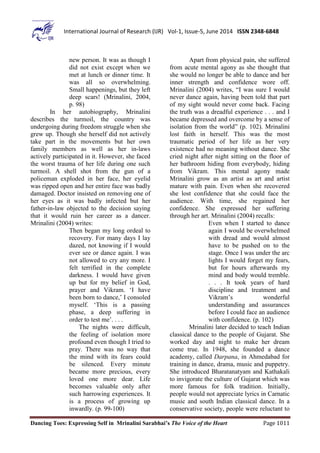 Dancing Toes: Expressing Self in Mrinalini Sarabhai’s The Voice of the Heart Page 1011
International Journal of Research (IJR) Vol-1, Issue-5, June 2014 ISSN 2348-6848
new person. It was as though I
did not exist except when we
met at lunch or dinner time. It
was all so overwhelming.
Small happenings, but they left
deep scars! (Mrinalini, 2004,
p. 98)
In her autobiography, Mrinalini
describes the turmoil, the country was
undergoing during freedom struggle when she
grew up. Though she herself did not actively
take part in the movements but her own
family members as well as her in-laws
actively participated in it. However, she faced
the worst trauma of her life during one such
turmoil. A shell shot from the gun of a
policeman exploded in her face, her eyelid
was ripped open and her entire face was badly
damaged. Doctor insisted on removing one of
her eyes as it was badly infected but her
father-in-law objected to the decision saying
that it would ruin her career as a dancer.
Mrinalini (2004) writes:
Then began my long ordeal to
recovery. For many days I lay
dazed, not knowing if I would
ever see or dance again. I was
not allowed to cry any more. I
felt terrified in the complete
darkness. I would have given
up but for my belief in God,
prayer and Vikram. ‘I have
been born to dance,’ I consoled
myself. ‘This is a passing
phase, a deep suffering in
order to test me’. . . .
The nights were difficult,
the feeling of isolation more
profound even though I tried to
pray. There was no way that
the mind with its fears could
be silenced. Every minute
became more precious, every
loved one more dear. Life
becomes valuable only after
such harrowing experiences. It
is a process of growing up
inwardly. (p. 99-100)
Apart from physical pain, she suffered
from acute mental agony as she thought that
she would no longer be able to dance and her
inner strength and confidence wore off.
Mrinalini (2004) writes, “I was sure I would
never dance again, having been told that part
of my sight would never come back. Facing
the truth was a dreadful experience . . . and I
became depressed and overcome by a sense of
isolation from the world” (p. 102). Mrinalini
lost faith in herself. This was the most
traumatic period of her life as her very
existence had no meaning without dance. She
cried night after night sitting on the floor of
her bathroom hiding from everybody, hiding
from Vikram. This mental agony made
Mrinalini grow as an artist as art and artist
mature with pain. Even when she recovered
she lost confidence that she could face the
audience. With time, she regained her
confidence. She expressed her suffering
through her art. Mrinalini (2004) recalls:
Even when I started to dance
again I would be overwhelmed
with dread and would almost
have to be pushed on to the
stage. Once I was under the arc
lights I would forget my fears,
but for hours afterwards my
mind and body would tremble.
. . . It took years of hard
discipline and treatment and
Vikram’s wonderful
understanding and assurances
before I could face an audience
with confidence. (p. 102)
Mrinalini later decided to teach Indian
classical dance to the people of Gujarat. She
worked day and night to make her dream
come true. In 1948, she founded a dance
academy, called Darpana, in Ahmedabad for
training in dance, drama, music and puppetry.
She introduced Bharatanatyam and Kathakali
to invigorate the culture of Gujarat which was
more famous for folk tradition. Initially,
people would not appreciate lyrics in Carnatic
music and south Indian classical dance. In a
conservative society, people were reluctant to
 
