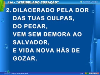 Cantor CristãoCantor Cristão
XIGREJA BATISTA DE TAUÁ
2. DILACERADO PELA DOR
DAS TUAS CULPAS,
DO PECAR,
VEM SEM DEMORA AO
SALVADOR,
E VIDA NOVA HÁS DE
GOZAR.
236 - “ATRIBULADO CORAÇÃO”236 - “ATRIBULADO CORAÇÃO”
3/8
 